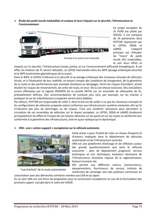 Programme de recherches IFSTTAR – 20 Mars 2014 Page 75
 Étude des poids lourds modulables et analyse et leurs impacts sur la sécurité, l'infrastructure et
l’environnement
Ce projet européen du
7e PCRD est piloté par
VOLVO. Il est composé
de 14 partenaires dont
IFSTTAR représenté par
le LEPSIS, SDOA et
LAMES. L'objectif
principal est d'étudier
les "trains" de poids
lourds (PL) modulables,
et voir leurs effets et
impacts sur la sécurité, l'infrastructure (route, ponts), et sur l'environnement (efficacité énergétique). À cet
effet, les moteurs de PL seront réétudiés. Le LEPSIS interviendra dans les WP4 (pesage embarqué+sécurité)
et le WP5 (contraintes géométriques de la route).
Dans le WP4, le LEPSIS s’intéresse à la sécurité et au pesage embarqué des nouveaux concepts de véhicules
lourds, et à l'évaluation de leur stabilité, en tenant compte des conditions de chargement, de la géométrie
de la route et des performances (par exemple résistance au dérapage). Parmi les risques d’accident, seront
étudiés les risques de renversement, de sortie de route, et ceux liés à une vitesse excessive. Des simulations
seront effectuées par le logiciel PROSPER de la société OKTAL sur un ensemble de silhouettes de PL,
préalablement définies. Des recommandations de conduite plus sûre, par exemple, sur les vitesses à
pratiquer et sur les interdistances à respecter seront alors établies.
Par ailleurs, IFSTTAR est responsable du volet 5, dont le but est de veiller à ce que les nouveaux concepts et
les configurations de véhicules proposés soient conformes aux infrastructures routières existantes afin qu’ils
n’induisent pas plus de dommages ou de risques. C'est une condition nécessaire pour permettre la
circulation de ces ensembles de véhicules sur le réseau européen. Le LEPSIS, SDOA et LAMES étudieront
principalement les effets et l’impact de ces futures véhicules sur les ponts et sur les routes et vérifieront leur
conformité à la géométrie des infrastructures, tant en quasi-statique qu’en dynamique.
 VRA : une « action-support » européenne sur le véhicule autonome
Cette action a pour finalité de créer un réseau d’experts et
d’acteurs impliqués dans le déploiement de véhicules
automatisés et de l’infrastructure associée.
VRA est une plateforme d’échange et de réflexion autour
des grands questionnements que pose le véhicule
autonome : plan de déploiement progressif, verrous
techniques et non techniques, évolution nécessaire de
l’infrastructure, évolution requise de la réglementation,
facteurs humains etc.
Elle permet aux différents acteurs (constructeurs,
équipementiers, fournisseurs de service, instituts de
recherche) de converger vers des positions communes en
concertation avec des démarches similaires menées aux USA et au Japon.
En ce sens VRA est une force de proposition pour la commission européenne en vue de la formulation des
prochains appels à projet dans le cadre de H2020.
Exemple d’un poids lourd modulable
"vue d'artiste" de la route automatisée
 