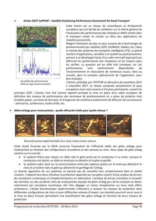 Programme de recherches IFSTTAR – 20 Mars 2014 Page 76
 Action COST SaPPART : Satellite Positioning Performance Assessment for Road Transport
Cette Action est un réseau de scientifiques et d’industriels
européens qui ont décidé de collaborer sur le thème général de
l’évaluation des performances des récepteurs GNSS utilisés dans
le transport urbain et routier ou dans des applications de
mobilité personnelle.
Malgré l’utilisation de plus en plus massive de la technologie de
positionnement par satellites (GPS, GLONASS, Galileo, etc.) dans
le monde des systèmes de transports intelligents (ITS), un grand
nombre d’applications, sensibles à la qualité du positionnement,
peinent à se développer faute d’un cadre normatif approprié qui
définirait les performances des récepteurs et les moyens pour
les vérifier. La question est en effet très complexe, car ces
performances sont extrêmement dépendantes de
l’environnement et nécessitent de nombreux essais, réels ou
simulés, dans le contexte opérationnel de l’application, pour
être évaluées.
L’Action, présidée par l’IFSTTAR se déroulera de novembre 2013
à novembre 2017. Le réseau comporte actuellement 13 pays
européens mais reste ouverte à d’autres participants, suivant les
principes COST. L’Action s’est fixé comme objectif principal la mise en place d’un cadre européen de
définition des niveaux de performances des terminaux de positionnement et a prévu de produire trois
livrables papier, une base de données, et d’organiser de nombreux évènements de diffusion de connaissance
: séminaires, conférences, écoles d’été, etc.
 Gilets airbags pour motocyclistes : quelle efficacité réelle pour quelle vitesse ?
Cette étude financée par la DSCR concerne l'évaluation de l’efficacité réelle des gilets airbags pour
motocycliste en fonction des configurations d'accidents et des vitesses au choc. Deux types de gilet airbag
existent sur le marché :
 le système filaire pour lequel un câble relie le gilet porté par le conducteur à sa moto. Lorsque le
conducteur est éjecté, ce câble se tend puis se détache et le gilet se gonfle.
 le système radio, basé sur la communication entre des capteurs placés sur la moto qui détectent le
choc et un boîtier dans le gilet qui déclenche le gonflage de l’airbag.
La récente apparition de ces systèmes ne permet pas de connaître leur comportement dans la réalité
routière. L’objectif sera donc d’évaluer la protection apportée par ces gilets à partir d’une analyse de terrain,
de simulations numériques et d’expérimentations en laboratoire. L'analyse de terrain consistera à recueillir
des données sur des accidents réels de motocyclistes équipés de gilets airbag puis de les analyser en détail,
notamment par simulation numérique, afin d'en dégager un retour d’expérience sur leurs réels effets
protecteurs. L'étude biomécanique expérimentale s’attachera à évaluer les niveaux de protection dans
différentes configurations de choc et pour différentes vitesses d'impact. Les résultats pourront servir aussi à
la mise en place d’essais permettant une classification des gilets airbags en fonction de leurs niveaux de
protection.
Reconstruction expérimentale d’un choc moto contre voiture
Sensibilité des performances
GNSS au type d'environnement
 