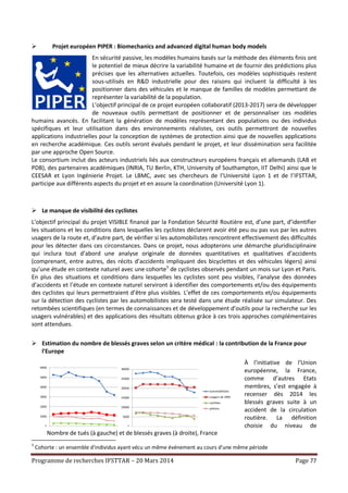 Programme de recherches IFSTTAR – 20 Mars 2014 Page 77
 Projet européen PIPER : Biomechanics and advanced digital human body models
En sécurité passive, les modèles humains basés sur la méthode des éléments finis ont
le potentiel de mieux décrire la variabilité humaine et de fournir des prédictions plus
précises que les alternatives actuelles. Toutefois, ces modèles sophistiqués restent
sous-utilisés en R&D industrielle pour des raisons qui incluent la difficulté à les
positionner dans des véhicules et le manque de familles de modèles permettant de
représenter la variabilité de la population.
L’objectif principal de ce projet européen collaboratif (2013-2017) sera de développer
de nouveaux outils permettant de positionner et de personnaliser ces modèles
humains avancés. En facilitant la génération de modèles représentant des populations ou des individus
spécifiques et leur utilisation dans des environnements réalistes, ces outils permettront de nouvelles
applications industrielles pour la conception de systèmes de protection ainsi que de nouvelles applications
en recherche académique. Ces outils seront évalués pendant le projet, et leur dissémination sera facilitée
par une approche Open Source.
Le consortium inclut des acteurs industriels liés aux constructeurs européens français et allemands (LAB et
PDB), des partenaires académiques (INRIA, TU Berlin, KTH, University of Southampton, IIT Delhi) ainsi que le
CEESAR et Lyon Ingénierie Projet. Le LBMC, avec ses chercheurs de l’Université Lyon 1 et de l’IFSTTAR,
participe aux différents aspects du projet et en assure la coordination (Université Lyon 1).
 Le manque de visibilité des cyclistes
L’objectif principal du projet VISIBLE financé par la Fondation Sécurité Routière est, d’une part, d’identifier
les situations et les conditions dans lesquelles les cyclistes déclarent avoir été peu ou pas vus par les autres
usagers de la route et, d’autre part, de vérifier si les automobilistes rencontrent effectivement des difficultés
pour les détecter dans ces circonstances. Dans ce projet, nous adopterons une démarche pluridisciplinaire
qui inclura tout d’abord une analyse originale de données quantitatives et qualitatives d’accidents
(comprenant, entre autres, des récits d’accidents impliquant des bicyclettes et des véhicules légers) ainsi
qu’une étude en contexte naturel avec une cohorte3
de cyclistes observés pendant un mois sur Lyon et Paris.
En plus des situations et conditions dans lesquelles les cyclistes sont peu visibles, l’analyse des données
d’accidents et l’étude en contexte naturel serviront à identifier des comportements et/ou des équipements
des cyclistes qui leurs permettraient d’être plus visibles. L’effet de ces comportements et/ou équipements
sur la détection des cyclistes par les automobilistes sera testé dans une étude réalisée sur simulateur. Des
retombées scientifiques (en termes de connaissances et de développement d’outils pour la recherche sur les
usagers vulnérables) et des applications des résultats obtenus grâce à ces trois approches complémentaires
sont attendues.
 Estimation du nombre de blessés graves selon un critère médical : la contribution de la France pour
l'Europe
À l’initiative de l’Union
européenne, la France,
comme d’autres Etats
membres, s’est engagée à
recenser dès 2014 les
blessés graves suite à un
accident de la circulation
routière. La définition
choisie du niveau de
3
Cohorte : un ensemble d'individus ayant vécu un même événement au cours d'une même période
0
1000
2000
3000
4000
5000
6000
1996 1997 1998 1999 2000 2001 2002 2003 2004
0
5000
10000
15000
20000
25000
30000
1996 1997 1998 1999 2000 2001 2002 2003 2004
automobilistes
usagers de 2RM
cyclistes
piétons
Nombre de tués (à gauche) et de blessés graves (à droite), France
entière, 1996-2004
 