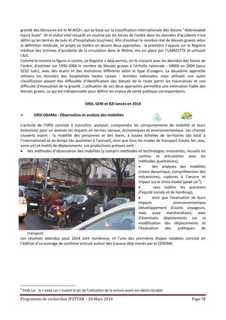 Programme de recherches IFSTTAR – 20 Mars 2014 Page 78
gravité des blessures est le M.AIS3+, qui se base sur la classification internationale des lésions "Abbreviated
Injury Scale". Or le statut vital recueilli en routine par les forces de l'ordre dans les données d'accidents n'est
défini qu'en termes de tués et d'hospitalisés (oui/non). Afin d'estimer le nombre réel de blessés graves selon
la définition médicale, ce projet va mettre en œuvre deux approches : la première s'appuie sur le Registre
médical des victimes d’accidents de la circulation dans le Rhône, mis en place par l’UMRESTTE et utilisant
l’AIS.
Comme le montre la figure ci-contre, ce Registre a déjà permis, en le croisant avec les données des forces de
l’ordre, d’estimer sur 1996-2004 le nombre de blessés graves à l’échelle nationale : 49000 en 2004 (pour
5232 tués), avec des écarts et des évolutions différents selon le type d’usagers. La deuxième approche
utilisera les données des hospitalisés toutes causes : données nationales, mais utilisant une autre
classification posant des difficultés d’identification des blessés de la route parmi les traumatisés et une
difficulté d’évaluation de la gravité. L'utilisation de ces deux approches permettra une estimation fiable des
blessés graves, ce qui est indispensable pour définir les enjeux de santé publique correspondants.
ORSI, GERI et R2I lancés en 2014
 ORSI ObAMo : Observation et analyse des mobilités
L'activité de l'ORSI consiste à connaître, analyser, comprendre les comportements de mobilité et leurs
évolutions pour en évaluer les impacts en termes sociaux, économiques et environnementaux. Les champs
couverts visent : la mobilité des personnes et des biens, à toutes échelles de territoires (du local à
l’international) et de temps (du quotidien à l’annuel), ainsi que tous les modes de transport (route, fer, eau,
voire air) et motifs de déplacements. Les productions prévues sont :
 des méthodes d’observation des mobilités (y compris méthodes et technologies innovantes, recueils en
continu et articulation avec les
méthodes qualitatives),
 des analyses des mobilités
(vision dynamique, compréhension des
mécanismes, ruptures à l’œuvre et
impact sur le choix modal (peak car4
),
 sans oublier les questions
d’équité sociale et de handicap),
 ainsi que l’évaluation de leurs
impacts environnementaux
(développement d’outils voyageurs,
mais aussi marchandises), avec
d’éventuels déploiements sur la
modélisation des déplacements et
l‘évaluation des politiques de
transport.
Les résultats attendus pour 2014 sont nombreux, et l’une des premières étapes notables consiste en
l’édition d’un ouvrage de synthèse articulé autour des travaux déjà menés par le CEREMA.
4
Peak car : le « peak car » traduit le pic de l’utilisation de la voiture avant son déclin durable
 