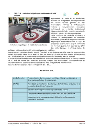 Programme de recherches IFSTTAR – 20 Mars 2014 Page 79
 ORSI EPSR : Évaluation des politiques publiques en sécurité
routière
Appréhender les effets et les mécanismes
associés aux changements de comportements
en sécurité routière générés par des
modifications relatives à l’infrastructure
routière, à l’environnement (innovation
technique…) ou à l’ordre institutionnel
(réglementation) s’avère essentiel pour aider le
décideur à prendre des décisions adaptées.
Cette opération de recherche consistera à
travailler au développement de démarches
évaluatives systématiques et pluridisciplinaires
de politiques de sécurité routière. Il s’agira de
caractériser les enjeux avec lesquels composent
les décideurs publics, mais aussi de leur offrir
des outils d'analyse et d'interprétation de
politiques publiques de sécurité routière qu'ils pourront mobiliser.
Ces démarches évaluatives doivent pouvoir s’inscrire à la fois dans une approche proactive concernant des
projets susceptibles d’être mis en œuvre et dans une approche rétrospective. Elles doivent permettre ainsi
de s’intéresser à la fois au processus des politiques publiques et à leurs effets réels ou anticipés.
L’ORSI s’articule autour de quatre axes de recherche principaux : l’application des règles en sécurité routière
et la mise en œuvre des politiques publiques, l’impact des modifications socioéconomiques et
environnementales, les conséquences des accidents, et les enseignements internationaux.
La durée de l’opération est prévue sur la période 2014-2017.
R2I lancés en 2014
Skin Deformation Personnalisation d’un mannequin numérique 3D en prenant compte la
déformation surfacique du corps humain
GAnACo Apport de la géolocalisation dans l’analyse de l’activité du conducteur et la
conception de système d’assistance
Détermination des pratiques de déplacement des séniors
L'invisibilité aux fréquences micro-ondes grâce aux méta-matériaux
Impact d'un écran haute dynamique (HDR) sur les performances de
conduite sur simulateur
Évaluation des politiques de modération des vitesses
 