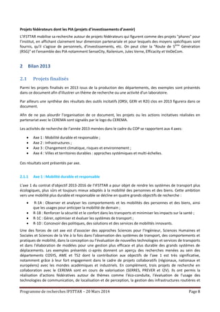 Programme de recherches IFSTTAR – 20 Mars 2014 Page 8
Projets fédérateurs dont les PIA (projets d’investissements d’avenir)
L’IFSTTAR mobilise sa recherche autour de projets fédérateurs qui figurent comme des projets "phares" pour
l’institut, en affichant clairement leur dimension partenariale et pour lesquels des moyens spécifiques sont
fournis, qu’il s’agisse de personnels, d’investissements, etc. On peut citer la "Route de 5ème
Génération
(R5G)" et l’ensemble des PIA notamment SenseCity, Railenium, Jules Verne, Efficacity et VeDeCom.
2 Bilan 2013
2.1 Projets finalisés
Parmi les projets finalisés en 2013 issus de la production des départements, des exemples sont présentés
dans ce document afin d’illustrer un thème de recherche ou une activité d’un laboratoire.
Par ailleurs une synthèse des résultats des outils incitatifs (ORSI, GERI et R2I) clos en 2013 figurera dans ce
document.
Afin de ne pas alourdir l’organisation de ce document, les projets ou les actions incitatives réalisées en
partenariat avec le CEREMA sont signalés par le logo du CEREMA.
Les activités de recherche de l’année 2013 menées dans le cadre du COP se rapportent aux 4 axes:
 Axe 1 : Mobilité durable et responsable ;
 Axe 2 : Infrastructures ;
 Axe 3 : Changement climatique, risques et environnement ;
 Axe 4 : Villes et territoires durables : approches systémiques et multi-échelles.
Ces résultats sont présentés par axe.
2.1.1 Axe 1 : Mobilité durable et responsable
L’axe 1 du contrat d’objectif 2013-2016 de l’IFSTTAR a pour objet de rendre les systèmes de transport plus
écologiques, plus sûrs et toujours mieux adaptés à la mobilité des personnes et des biens. Cette ambition
vers une mobilité plus durable et responsable se décline en quatre grands objectifs de recherche :
 R-1A : Observer et analyser les comportements et les mobilités des personnes et des biens, ainsi
que les usages pour anticiper la mobilité de demain ;
 R-1B : Renforcer la sécurité et le confort dans les transports et minimiser les impacts sur la santé ;
 R-1C : Gérer, optimiser et évaluer les systèmes de transport ;
 R-1D : Concevoir des politiques, des solutions et des services de mobilités innovants.
Une des forces de cet axe est d’associer des approches Sciences pour l’Ingénieur, Sciences Humaines et
Sociales et Sciences de la Vie à la fois dans l’observation des systèmes de transport, des comportements et
pratiques de mobilité, dans la conception ou l’évaluation de nouvelles technologies et services de transports
et dans l’élaboration de modèles pour une gestion plus efficace et plus durable des grands systèmes de
déplacements. Les exemples présentés ci-après donnent un aperçu des recherches menées au sein des
départements COSYS, AME et TS2 dont la contribution aux objectifs de l’axe 1 est très significative,
notamment grâce à leur fort engagement dans le cadre de projets collaboratifs (régionaux, nationaux et
européens) avec les mondes académiques et industriels. En complément, trois projets de recherche en
collaboration avec le CEREMA sont en cours de valorisation (SERRES, PREVER et I2V). Ils ont permis la
réalisation d’actions fédératives autour de thèmes comme l’éco-conduite, l’évaluation de l’usage des
technologies de communication, de localisation et de perception, la gestion des infrastructures routières et
 