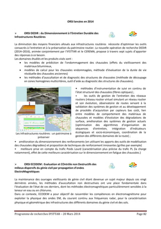 Programme de recherches IFSTTAR – 20 Mars 2014 Page 82
ORSI lancées en 2014
 ORSI DEDIR : du Dimensionnement à l'Entretien Durable des
Infrastructures Routières
La diminution des moyens financiers alloués aux infrastructures routières nécessite d'optimiser les outils
consacrés à l'entretien et à la préservation du patrimoine routier. La nouvelle opération de recherche DEDIR
(2014–2016), animée conjointement par l’IFSTTAR et le CEREMA, propose à travers sept sujets d’apporter
des réponses à ce besoin.
Les domaines étudiés et les produits visés sont :
 les modèles de prédiction de l’endommagement des chaussées (effets du vieillissement des
matériaux bitumineux,
 modèles de calcul pour les chaussées endommagées, méthode d’évaluation de la durée de vie
résiduelle des chaussées anciennes)
 les méthodes d’auscultation et de diagnostic des structures de chaussées (méthode de découpage
en zones homogènes multicritères, outil d’aide au diagnostic des structures de chaussées).
Les infrastructures routières : un patrimoine à
préserver
 • méthodes d’instrumentation de suivi en continu de
l’état structurel des chaussées (fibres optiques) ;
• les outils de gestion de l’entretien des réseaux
routiers (réseau routier virtuel simulant un réseau routier
et son évolution, observatoire de routes servant à la
validation des systèmes de gestion et au développement
de procédés d’acquisition par capteurs bas coût, lien
entre modèles de comportement des matériaux de
chaussées et modèles d’évolution des dégradations de
surface, amélioration des systèmes de gestion actuels
(optimisation des algorithmes d’organisation de
séquences d’entretien, intégration d’indicateurs
écologiques et socio-économiques, coordination de la
gestion des différents domaines de la route) ;
• amélioration du dimensionnement des renforcements (en utilisant les apports des outils de modélisation
des chaussées dégradées) et proposition de techniques de renforcement innovantes (grilles par exemple)
• meilleure prise en compte du trafic Poids Lourd (caractérisation plus précise du trafic PL (la charge
notamment), effet de cette meilleure caractérisation sur le dimensionnement en fatigue des chaussées.)
 ORSI ECODEM : Evaluation et COntrôle non Destructifs des
milieux dispersifs du génie civil par propagation d’ondes
ElectroMagnétiques
La maintenance des ouvrages vieillissants de génie civil étant devenue un sujet majeur depuis ces vingt
dernières années, les méthodes d'auscultation non destructives ont une place fondamentale dans
l'évaluation de l'état de ces derniers, dont les méthodes électromagnétiques particulièrement sensibles à la
teneur en eau ou en chlorures.
Dans ce contexte, ECODEM a pour objectif de rassembler les compétences en électromagnétisme pour
exploiter la physique des ondes EM, du courant continu aux fréquences radar, pour la caractérisation
physique et géométrique des infrastructures des différents domaines du génie civil et des sols.
 