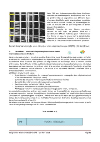 Programme de recherches IFSTTAR – 20 Mars 2014 Page 83
Cette ORSI aura également pour objectifs de développer
des outils de traitement et de modélisation, dans le but
de prédire l'état de dégradation des différents types
d'ouvrages étudiés (ce point sera développé en relation
avec les ORSI APOS et Fissures), et de développer des
outils de mesures EM, de type maquettes de terrain
pouvant être robotisés.
ECODEM s’organise en trois thèmes, eux-mêmes
déclinés en trois sujets. Le premier porte sur la
caractérisation EM des matériaux pour l'estimation de
leur teneur en eau, le second sur la caractérisation
physique des couches de chaussées et le troisième sur la
détection et caractérisation des structures de génie civil.
Exemple de cartographie radar sur un élément de béton précontraint (source : CEREMA – DLR Saint Brieuc)
 ORSI ACORS : armatures composites pour le renforcement
interne et externe des structures
La corrosion des armatures en aciers constitue la première cause de dégradation des ouvrages en béton
armé qui a des conséquences importantes sur les dépenses allouées à la gestion du patrimoine. Les solutions
actuellement mises en œuvre pour prévenir ces dégradations sur les ouvrages neufs se révèlent souvent
onéreuses ou d’une efficacité limitée. L’utilisation des armatures composites peut constituer une alternative
avantageuse car ces matériaux ne sont pas sujets à la corrosion et présentent d’excellentes propriétés
mécaniques. Cependant afin de maîtriser la technique il est nécessaire d’étudier l’interfaces béton /
armatures dans leur environnement.
L’ORSI sera structurée en 6 sujets :
- Projet Reptiles (réhabilitation des réseaux d’approvisionnement en eau grâce à un robot permettant
d’installer des renforts composites collés)
- Durabilité des structures renforcées par armatures composites internes
- Durabilité des renforcements externes par composites collés
- Expérimentations sur la poutre VIPP de Clerval
- Solutions de renforcement et assemblages collés innovants
- Méthodes d’évaluation non destructive des assemblages collés béton / composites.
Les principales productions prévues sont quatre thèses sur la durabilité des structures renforcées par
armatures composites internes, la modélisation du vieillissement oxydatif du polyéthylène haute densité
utilisé dans les applications génie civil et BTP, l’amélioration de la durée de vie des ouvrages métalliques par
collage des matériaux composites et une méthode d’évaluation non destructive du collage des composites
de renforcement pour le génie civil.
Par ailleurs une machine de traction portable sera développée et le montage puis le renforcement et enfin
l’évaluation dynamique de la poutre de Clerval seront réalisés.
GERI lancé en 2014
END Evaluation non destructive
 