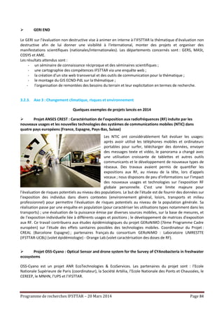 Programme de recherches IFSTTAR – 20 Mars 2014 Page 84
 GERI END
Le GERI sur l’évaluation non destructive vise à animer en interne à l’IFSTTAR la thématique d’évaluation non
destructive afin de lui donner une visibilité à l'international, monter des projets et organiser des
manifestations scientifiques (nationales/internationales). Les départements concernés sont : GERS, MASt,
COSYS et AME.
Les résultats attendus sont :
- un séminaire de connaissance réciproque et des séminaires scientifiques ;
- une cartographie des compétences IFSTTAR via une enquête web ;
- la création d’un site web transversal et des outils de communication pour la thématique ;
- le montage du GIS ECND-PdL sur la thématique ;
- l’organisation de remontées des besoins du terrain et leur explicitation en termes de recherche.
3.2.3. Axe 3 : Changement climatique, risques et environnement
Quelques exemples de projets lancés en 2014
 Projet ANSES CREST : Caractérisation de l’exposition aux radiofréquences (RF) induite par les
nouveaux usages et les nouvelles technologies des systèmes de communications mobiles (NTIC) dans
quatre pays européens (France, Espagne, Pays-Bas, Suisse)
Les NTIC ont considérablement fait évoluer les usages:
après avoir utilisé les téléphones mobiles et ordinateurs
portables pour surfer, télécharger des données, envoyer
des messages texte et vidéo, le panorama a changé avec
une utilisation croissante de tablettes et autres outils
communicants et le développement de nouveaux types de
réseaux. Des travaux avaient permis de quantifier les
expositions aux RF, au niveau de la tête, lors d’appels
vocaux ; nous disposons de peu d'informations sur l’impact
des nouveaux usages et technologies sur l'exposition RF
globale personnelle. C’est une limite majeure pour
l’évaluation de risques potentiels au niveau des populations. Le but de l’étude est de fournir des données sur
l’exposition des individus dans divers contextes (environnement général, loisirs, transports et milieu
professionnel) pour permettre l’évaluation de risques potentiels au niveau de la population générale. Sa
réalisation passe par une enquête en population (pour caractériser les utilisations types notamment dans les
transports) ; une évaluation de la puissance émise par diverses sources mobiles, sur la base de mesures, et
de l’exposition individuelle liée à différents usages et positions ; le développement de matrices d'exposition
aux RF. Ce travail contribuera aux études épidémiologiques du projet GERoNiMO (7ème Programme Cadre
européen) sur l’étude des effets sanitaires possibles des technologies mobiles. Coordinateur du Projet :
CREAL (Barcelone Espagne) ; partenaires français du consortium GERoNiMO : Laboratoire UMRESTTE
(IFSTTAR-UCBL) (volet épidémiologie) - Orange Lab (volet caractérisation des doses de RF).
 Projet OSS-Cyano : Optical Sensor and drone system for the Survey of CYAnobacteria in freshwater
ecosystems
OSS-Cyano est un projet ANR EcoTechnologies & EcoServices. Les partenaires du projet sont : l’Ecole
Nationale Supérieure de Paris (coordinateur), la Société Artélia, l’Ecole Nationale des Ponts et Chaussées, le
CEREEP, le MNHN, l’UPS et l’IFSTTAR.
 