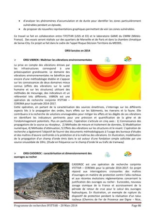 Programme de recherches IFSTTAR – 20 Mars 2014 Page 86
 d’analyser les phénomènes d’accumulation et de durée pour identifier les zones particulièrement
vulnérables pendant un épisode,
 de proposer de nouvelles représentations graphiques permettant de voir ces zones vulnérables.
Ce travail se fait en collaboration entre l’IFSTTAR (LISIS et EE) et le laboratoire GAME du CNRM (Météo-
France). Des essais seront réalisés sur des quartiers de Marseille et de Paris et dans la chambre climatique
de Sense-City. Ce projet se fait dans le cadre de l’appel Risque Décision Territoire du MEDDE.
ORSI lancées en 2014
 ORSI VIBREN : Maîtriser les vibrations environnementales
La prise en compte des vibrations émises par
les infrastructures correspond à une
préoccupation grandissante. Le domaine des
vibrations environnementales ne bénéficie pas
encore d’une méthodologie établie et s’appuie
sur les connaissances de deux domaines mieux
connus (effets des vibrations sur la santé
humaine et sur les structures) utilisant des
méthodes de mesurage, des indicateurs et un
référentiel très différents. VIBREN est une
opération de recherche conjointe IFSTTAR –
CEREMA pour la période 2014-2017.
Cette opération, en partant de la caractérisation des sources émettrices, s’interroge sur les différents
aspects liés à la propagation des ondes, leurs effets sur les bâtiments, les riverains et la faune. Elle
contribuera à la recherche de solutions envisageables pour mitiger les effets et les dégâts de ces vibrations
en identifiant les indicateurs pertinents pour une prévision et quantification de la gêne et de
l’endommagement potentiels. Plus en particulier, l’opération s’articule en cinq axes : 1) Connaissance des
propagations de la source au récepteur, 2) Méthodes de mesure et traitement de données, 3) Modélisation
numérique, 4) Méthodes d’atténuation, 5) Effets des vibrations sur les structures et le vivant. L’opération de
recherche a également l’objectif de fournir des documents méthodologiques à l’usage des bureaux d’études
et des maîtres d’œuvre confrontés à la prédiction et à la maîtrise des vibrations. En illustration, modélisation
de la propagation d’un champ d’onde émis dans le sol autour d’une fondation simple sollicitée par une
source sinusoïdale de 10Hz. (Etude en fréquence sur le champ d’onde lié au trafic de tramway)
 ORSI CADOROC : caractérisation et dimensionnement des
ouvrages au rocher
CADOROC est une opération de recherche conjointe
IFSTTAR – CEREMA pour la période 2014-2017. Ce projet
répond aux interrogations croissantes des maîtres
d’ouvrages en matière de protection contre l’aléa rocheux
et aux récentes évolutions réglementaires concernant la
justification des ouvrages au rocher : Eurocodes, nouveau
zonage sismique de la France et accroissement de la
période de retour de crue pour le calcul des ouvrages
hydrauliques. En illustration, un exemple de rupture du
dispositif de protection pendant la réalisation d’un talus
rocheux (Chemins de Fer de Provence axe Digne – Nice,
 