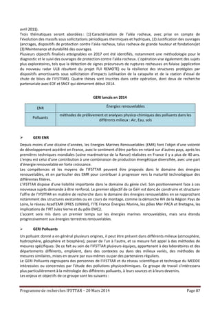 Programme de recherches IFSTTAR – 20 Mars 2014 Page 87
avril 2011).
Trois thématiques seront abordées : (1) Caractérisation de l’aléa rocheux, avec prise en compte de
l’évolution des massifs sous sollicitations périodiques thermiques et hydriques, (2) Justification des ouvrages
(ancrages, dispositifs de protection contre l’aléa rocheux, talus rocheux de grande hauteur et fondations)et
(3) Maintenance et durabilité des ouvrages.
Plusieurs objectifs finalisés atteignables en 2017 ont été identifiés, notamment une méthodologie pour le
diagnostic et le suivi des ouvrages de protection contre l’aléa rocheux. L’opération vise également des sujets
plus exploratoires, tels que la détection de signes précurseurs de ruptures rocheuses en falaise (application
du nouveau radar ULB résultant du projet FUI REMOTE) ou la résilience des structures protégées par
dispositifs amortissants sous sollicitation d’impacts (utilisation de la catapulte et de la station d’essai de
chute de blocs de l’IFSTTAR). Quatre thèses sont inscrites dans cette opération, dont deux de recherche
partenariale avec EDF et SNCF qui démarrent début 2014.
GERI lancés en 2014
ENR Énergies renouvelables
Polluants
méthodes de prélèvement et analyses physico-chimiques des polluants dans les
différents milieux : Air, Eau, sols
 GERI ENR
Depuis moins d’une dizaine d’années, les Energies Marines Renouvelables (EMR) font l'objet d’une volonté
de développement accéléré en France, avec le sentiment d’être parfois en retard sur d’autres pays, après les
premières techniques mondiales (usine marémotrice de la Rance) réalisées en France il y a plus de 40 ans.
L’enjeu est celui d’une contribution à une combinaison de production énergétique diversifiée, avec une part
d’énergie renouvelable en forte croissance.
Les compétences et les moyens de l’IFSTTAR peuvent être proposés dans le domaine des énergies
renouvelables, et en particulier des EMR pour contribuer à progresser vers la maturité technologique des
différentes filières.
L’IFSTTAR dispose d’une lisibilité importante dans le domaine du génie civil. Son positionnement face à ces
nouveaux sujets demande à être renforcé. Le premier objectif de ce Géri est donc de construire et structurer
l’offre de l’IFSTTAR en matière de recherche dans le domaine des énergies renouvelables en se rapprochant
notamment des structures existantes ou en cours de montage, comme la démarche RFI de la Région Pays de
Loire, le réseau Acad’EMR (PRES LUNAM), l’ITE France Énergies Marine, les pôles Mer PACA et Bretagne, les
implications de l’IRT Jules Verne et du pôle EMC2.
L’accent sera mis dans un premier temps sur les énergies marines renouvelables, mais sera étendu
progressivement aux énergies terrestres renouvelables.
 GERI Polluants
Un polluant donné a en général plusieurs origines, il peut être présent dans différents milieux (atmosphère,
hydrosphère, géosphère et biosphère), passer de l’un à l’autre, et sa mesure fait appel à des méthodes de
mesures spécifiques. De ce fait au sein de l’IFSTTAR plusieurs équipes, appartenant à des laboratoires et des
départements différents, emploient, dans des contextes ou dans des milieux variés, des méthodes de
mesures similaires, mises en œuvre par eux-mêmes ou par des partenaires réguliers.
Le GERI Polluants regroupera des personnes de l'IFSTTAR et du réseau scientifique et technique du MEDDE
intéressées ou concernées par l’étude des pollutions physicochimiques. Ce groupe de travail s’intéressera
plus particulièrement à la métrologie des différents polluants, à leurs sources et à leurs devenirs.
Les enjeux et objectifs de ce groupe sont les suivants :
 