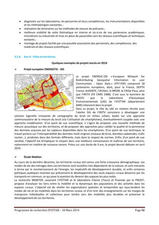 Programme de recherches IFSTTAR – 20 Mars 2014 Page 88
 diagnostic sur les laboratoires, les personnes et leurs compétences, les instrumentations disponibles
et les méthodologies existantes ;
 réalisation de séminaires sur les méthodes de mesure de polluants ;
 meilleure visibilité de cette thématique en interne et vis-à-vis de nos partenaires académiques,
ministériels ou industriels et mise en place de passerelles vers les réseaux scientifiques et techniques
existants ;
 montage de projets facilité par une possible association des personnels, des compétences, des
matériels et des réseaux scientifiques.
3.2.4. Axe 4 : Villes et territoires
Quelques exemples de projets lancés en 2014
 Projet européen ENERGETIC - OD
Le projet ENERGIC-OD « European NEtwork for
Redistributing Geospatial Information to user
Communities - Open Data » (FP7-PSP) comprend 18
partenaires européens, dont, pour la France, DEPTH
France, ALKANTE, l’AFIGéo, le BRGM, le CRIGe Paca, ainsi
que l’IRSTV (FR CNRS 2488). C’est sous la bannière de
l’IRSTV que le Laboratoire d’Acoustique
Environnementale (LAE) de l’IFSTTAR (département
AME) intervient dans le projet.
Dans ce projet, le rôle du LAE en relation étroite avec
l’atelier SIG de l’IRSTV consistera à développer une
solution logicielle innovante de cartographie du bruit en milieu urbain, basée sur une approche
communautaire de la mesure du bruit (via l’utilisation de smartphones), éventuellement couplée avec une
approche modélisation. D'un point de vue scientifique, il s'agira de proposer une nouvelle méthode de
mesure acoustique sur des territoires, et de proposer des approches pour valider la qualité et la pertinence
des données acquises par les capteurs disponibles dans les smartphones. D'un point de vue technique, le
travail portera sur l’interopérabilité des données multi-origines (niveaux de bruit, données cadastrales, trafic
routier…), produites dans des formats différents, mais dans le respect de normes. Enfin, d'un point de vue
sociétal, l’objectif est d'impliquer le citoyen dans une meilleure connaissance et maîtrise de son territoire,
notamment en matière de nuisance sonore. Prévu sur une durée de 3 ans, le projet devrait débuter en avril
2014.
 Étude Mobiter
Au cours de la dernière décennie, les territoires ruraux ont connu une forte croissance démographique. Les
modes de vie des ménages dans ces territoires sont toutefois très dépendants de la voiture, et sont menacés
à terme par le renchérissement de l’énergie, les impératifs de développement durable, et enfin certaines
politiques publiques récentes qui préconisent le développement des seuls espaces ruraux desservis par les
transports en commun, ce qui pose la question du devenir des espaces les plus isolés.
La recherche MOBITER, associant l’IFSTTAR et le laboratoire Citeres (Tours) et financée par le PREDIT,
propose d’analyser les liens entre la mobilité et la dynamique des populations et des activités dans les
espaces ruraux. L’objectif est de révéler les organisations spatiales et temporelles qui sous-tendent les
modes de vie et les mobilités dans les territoires ruraux, et d’en tirer des enseignements sur les marges de
manœuvre individuelles et collectives pour tendre vers des mobilités plus durables et préserver le
développement de ces territoires.
 