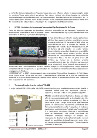 Programme de recherches IFSTTAR – 20 Mars 2014 Page 89
La recherche distinguera deux types d’espaces ruraux : ceux sous influence urbaine et les espaces plus isolés.
Les terrains d’étude seront choisis au sein du Parc naturel régional Loire-Anjou-Touraine. La recherche
articulera l’analyse de données existantes (recensements INSEE, Base Permanente des Équipements, etc.) et
collecte de nouvelles données, issues de deux sources : d’une part des entretiens semi-directifs menés avec
des habitants et des acteurs locaux ; d’autre part des enregistrements GPS des mobilités.
 RETMIF : Réduction des Émissions du Transport de Marchandises en Île de France
Parmi les solutions apportées aux problèmes sanitaires engendrés par les transports, notamment de
marchandises, la tentative de mise en place de « zones à émissions réduites » (ZER) est une alternative forte
permettant de diminuer la pollution atmosphérique.
Il s’agit d’interdire aux véhicules les plus polluants de
pénétrer dans les zones urbaines caractérisées par une
mauvaise qualité de l’air. Le projet RETMIF, piloté par
l’IFSTTAR/SPLOTT pour le compte de l'Ademe, se
décompose en 3 volets : 1) un état des lieux des ZER
en Europe; 2) une enquête sur quatre terrains
(Londres, Berlin, Amsterdam, Stockholm) où une ZER a
été mise en place depuis plusieurs années, afin de
déterminer les comportements des transporteurs de
marchandises face à la mise en place d’une ZER
(éviction du marché de la livraison urbaine;
renouvellement du parc de véhicules; regroupement
entre entreprises); 3) un objectif plus prospectif et
modélisateur avec l’établissement de plusieurs scénarios d'impacts d'une ZER prenant en compte les lois de
comportement des transporteurs. La quantification des réductions d’émissions dans chacun des scénarios
sera également effectuée.
L’IFSTTAR (SPLOTT et DEST) est accompagnée dans ce projet de l'Université de Bourgogne, de l’IAU (région
Ile de France) et de l’APUR (Ville de Paris). La valorisation sera effectuée par le biais de 3 rapports de
recherche et de publications scientifiques, permettant de donner un avis et des scénarios pour l'éventuelle
mise en place d'une ZER parisienne.
 Thèse dans le cadre du projet national Ville 10D
Le projet national Ville d’Idées-Ville 10D (Différentes dimensions pour un développement urbain durable et
désirable décliné dans une dynamique « dessus /
dessous »), initié par l’Aftes et l’Irex, et approuvé par le
MEDDE, consiste à valoriser l’utilisation du sous-sol urbain
afin de répondre durablement à la densification des villes
Une thèse de doctorat a débuté en octobre 2013 dans le
cadre de ce projet. Il s’agit d’une étude approfondie de
projets de constructions souterraines permettant d’en
faire une analyse fonctionnelle, l’enjeu étant de mettre en
évidence un certain nombre d’indicateurs d’impact relatifs
à la construction en sous-sol, ainsi que la méthodologie
pour les déterminer. Une étude particulière des
différentes méthodes d’analyse de l’impact sera
nécessaire afin de situer ce travail dans le cadre normatif
actuel. Les spécificités du travail souterrain seront prises
en compte, notamment celle relative à l’interaction entre
la surface et le sous-sol.
 