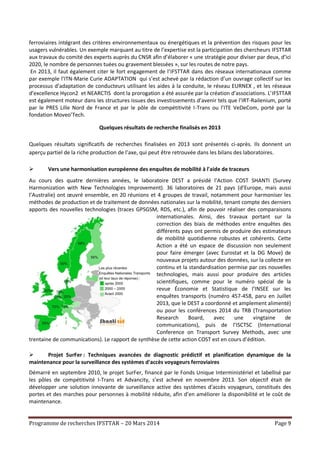 Programme de recherches IFSTTAR – 20 Mars 2014 Page 9
ferroviaires intégrant des critères environnementaux ou énergétiques et la prévention des risques pour les
usagers vulnérables. Un exemple marquant au titre de l’expertise est la participation des chercheurs IFSTTAR
aux travaux du comité des experts auprès du CNSR afin d’élaborer « une stratégie pour diviser par deux, d’ici
2020, le nombre de personnes tuées ou gravement blessées », sur les routes de notre pays.
En 2013, il faut également citer le fort engagement de l’IFSTTAR dans des réseaux internationaux comme
par exemple l’ITN-Marie Curie ADAPTATION qui s’est achevé par la rédaction d’un ouvrage collectif sur les
processus d’adaptation de conducteurs utilisant les aides à la conduite, le réseau EURNEX , et les réseaux
d’excellence Hycon2 et NEARCTIS dont la prorogation a été assurée par la création d’associations. L’IFSTTAR
est également moteur dans les structures issues des investissements d’avenir tels que l’IRT-Railenium, porté
par le PRES Lille Nord de France et par le pôle de compétitivité I-Trans ou l’ITE VeDeCom, porté par la
fondation Moveo’Tech.
Quelques résultats de recherche finalisés en 2013
Quelques résultats significatifs de recherches finalisées en 2013 sont présentés ci-après. Ils donnent un
aperçu partiel de la riche production de l’axe, qui peut être retrouvée dans les bilans des laboratoires.
 Vers une harmonisation européenne des enquêtes de mobilité à l'aide de traceurs
Au cours des quatre dernières années, le laboratoire DEST a présidé l’Action COST SHANTI (Survey
Harmonization with New Technologies Improvement). 36 laboratoires de 21 pays (d’Europe, mais aussi
l’Australie) ont œuvré ensemble, en 20 réunions et 4 groupes de travail, notamment pour harmoniser les
méthodes de production et de traitement de données nationales sur la mobilité, tenant compte des derniers
apports des nouvelles technologies (traces GPSGSM, RDS, etc.), afin de pouvoir réaliser des comparaisons
internationales. Ainsi, des travaux portant sur la
correction des biais de méthodes entre enquêtes des
différents pays ont permis de produire des estimateurs
de mobilité quotidienne robustes et cohérents. Cette
Action a été un espace de discussion non seulement
pour faire émerger (avec Eurostat et la DG Move) de
nouveaux projets autour des données, sur la collecte en
continu et la standardisation permise par ces nouvelles
technologies, mais aussi pour produire des articles
scientifiques, comme pour le numéro spécial de la
revue Économie et Statistique de l’INSEE sur les
enquêtes transports (numéro 457-458, paru en Juillet
2013, que le DEST a coordonné et amplement alimenté)
ou pour les conférences 2014 du TRB (Transportation
Research Board, avec une vingtaine de
communications), puis de l’ISCTSC (International
Conference on Transport Survey Methods, avec une
trentaine de communications). Le rapport de synthèse de cette action COST est en cours d’édition.
 Projet SurFer : Techniques avancées de diagnostic prédictif et planification dynamique de la
maintenance pour la surveillance des systèmes d'accès voyageurs ferroviaires
Démarré en septembre 2010, le projet SurFer, financé par le Fonds Unique Interministériel et labellisé par
les pôles de compétitivité I-Trans et Advancity, s’est achevé en novembre 2013. Son objectif était de
développer une solution innovante de surveillance active des systèmes d’accès voyageurs, constitués des
portes et des marches pour personnes à mobilité réduite, afin d’en améliorer la disponibilité et le coût de
maintenance.
 