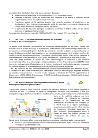 Programme de recherches IFSTTAR – 20 Mars 2014 Page 91
production et de distribution. Pour cela, la démarche sera d’analyser:
 les évolutions de la demande de transport associées à ces nouvelles pratiques,
 comment se façonne l’offre des prestataires pour répondre à ces enjeux et comment évolue
l’organisation du travail des professionnels impliqués,
 l’inscription spatiale de la logistique associée aux nouvelles pratiques de production et de
distribution. Il s’agira également de comprendre le rôle des ports dans cette nouvelle géographie des
chaînes, et les relations de ces chaînes avec les métropoles,
 la pertinence des nouvelles politiques industrielles en termes de filières vertes, ou des actions
publiques de logistique urbaine durable.
Cette opération de recherche rassemble l’IFSTTAR-SPLOTT, l’ERA Fret et le CETE Nord Picardie.
 ORSI COMET : Caractérisations météo-sensibles des états de la
chaussées et des conditions de trafic
Les enjeux d’une meilleure caractérisation des conditions météorologiques sur un réseau routier sont
multiples. Pour les maîtres d’ouvrage et les exploitants, cette connaissance est nécessaire pour répondre aux
préoccupations primaires de la gestion du trafic, qui consistent à apporter la réponse la plus satisfaisante aux
besoins de déplacements. Cela répond également aux attentes des usagers pour mieux anticiper les effets des
conditions météorologiques dangereuses. Ce problème constitue donc un réel enjeu tant au niveau de la
mobilité des biens et des personnes qu’à celui de ses retombées sur l’amélioration de la sécurité routière.
Cette ORSI devra permettre de fournir des outils méthodologiques et contribuer à une meilleure
connaissance des effets de la météorologie sur la chaussée et sur le trafic. Plus particulièrement COMET vise à
fournir des outils permettant l’exploitation de la route en situations de météorologie dégradée conjuguant
des outils de prévision de la température de surface et de l’état hydrique de la chaussée.
COMET est structurée en trois axes complémentaires : la caractérisation des effets de la météo sur le trafic ;
la caractérisation de la vulnérabilité et la vision artificielle en conditions météorologique dégradées. Elle revêt
un caractère transversal dans la mesure où elle regroupe 6 structures de l’IFSTTAR appartenant à 2
départements (AME & COSYS), 7 structures du CEREMA, Météo France, deux Labex (IMOBS3, IMU) ainsi que
3 partenaires académiques associés.
 ORSI HyClAU : Processus Hydrologiques et Climatiques au service
de l’Adaptation de l'aménagement Urbain
La population urbaine a connu une forte croissance ces dernières décennies et doit encore augmenter à
l’échéance de 2050. En parallèle, les effets du changement climatique vont commencer à être plus
perceptibles : vagues de chaleur, inondations plus fréquentes. La ville, caractérisée par une concentration de
biens et de matériels, présente une forte
vulnérabilité. Par l’utilisation de matériaux
artificiels et la concentration de flux
anthropiques, les villes ont aussi un impact sur
le climat local et le régime hydrologique,
exacerbant potentiellement les effets attendus
du changement climatique. Cependant, les
villes disposent d’aménagements visant à
limiter les effets des surfaces urbaines par
l’introduction de surfaces en eau ou
végétalisées.
Dans le but de développer, à long terme, une plateforme numérique intégrée de la ville, ce projet vise à:
 enrichir la connaissance des processus couplés hydro-climatiques en milieu urbain, aux échelles de
l'ouvrage, du quartier et de la ville,
 