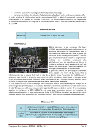 Programme de recherches IFSTTAR – 20 Mars 2014 Page 92
 améliorer les modèles hydrologique et climatique et leur couplage,
 construire et évaluer des scénarios d'adaptation des villes, basés sur les aménagements alternatifs.
Ce projet bénéficie de collaborations avec les partenaires de l’IRSTV et Météo-France dans le cadre de suivis
expérimentaux et de couplage des modèles. Il contribuera à la diffusion des connaissances par l’organisation
de séminaires thématiques et d’un guide de recommandations, selon la participation de la DTTV (ex CERTU)
du CEREMA.
GERI lancés en 2014
MOBILITAS Mobilités liées au travail des actifs
 GERI MOBILITAS :
Objets communs à de nombreux chercheurs
IFSTTAR, les mobilités liées au travail recouvrent un
ensemble hétérogène de déplacements dont la
caractéristique commune est d’être façonnée par
l’exercice d’une activité professionnelle. Centrales
pour les professions du transport ou les professions
mobiles, ces mobilités concernent plus
généralement tous les travailleurs qui doivent se
rendre sur un lieu de travail hors domicile, qu’il soit
fixe ou non, et impactent l’organisation globale des
ménages, des entreprises et des territoires.
Si plusieurs auteurs ont pronostiqué l’avènement
d’une société des loisirs et du temps libre et
l’affaiblissement de la sphère du travail, le rôle de ce dernier et de l’ensemble des mobilités qui s’y
rattachent reste central et largement sous-estimé, et mérite un examen plus critique. Le contexte actuel
(crises économique, énergétique, étalement urbain, individualisme, etc.) enjoint d’examiner ses effets sur les
mobilités et l’organisation quotidiennes liées au travail et d’en explorer les enjeux.
Le GERi MOBILITAS sera un lieu d’échanges entre chercheurs, acteurs publics et entreprises. L’enjeu est de
faire émerger des problématiques renouvelées, d’améliorer la connaissance et la mesure de ces mobilités,
de créer de nouveaux outils pour mieux en saisir la portée et la place. Au-delà de séances de séminaires pour
favoriser ces échanges, le GERi MOBILITAS est conçu pour fonctionner comme un incubateur de
collaborations innovantes et pour constituer une vitrine de l’IFSTTAR sur des sujets qui portent des enjeux
sociétaux majeurs pour les individus, les acteurs du transport, de la sécurité routière et de l’aménagement.
R2I lancés en 2014
C3E
Economie expérimentale et acceptabilité des mesures compensatoires
des impacts environnementaux d’implantation d’infrastructures
Quartier
urbain
Qualification de systèmes de recueil de données innovants pour
l'évaluation, sur un quartier urbain, de l'impact des choix d'itinéraires et
des émissions de polluants atmosphériques
 
