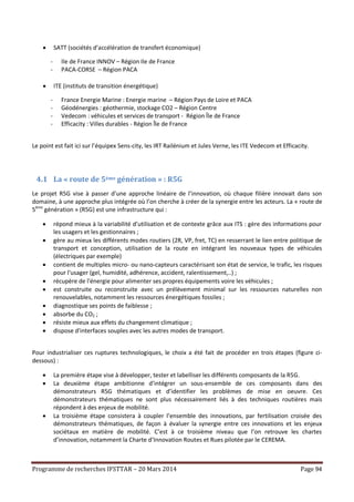 Programme de recherches IFSTTAR – 20 Mars 2014 Page 94
 SATT (sociétés d’accélération de transfert économique)
- Ile de France INNOV – Région Ile de France
- PACA-CORSE – Région PACA
 ITE (instituts de transition énergétique)
- France Energie Marine : Energie marine – Région Pays de Loire et PACA
- Géodénergies : géothermie, stockage CO2 – Région Centre
- Vedecom : véhicules et services de transport - Région Île de France
- Efficacity : Villes durables - Région Île de France
Le point est fait ici sur l’équipex Sens-city, les IRT Railénium et Jules Verne, les ITE Vedecom et Efficacity.
4.1 La « route de 5ème génération » : R5G
Le projet R5G vise à passer d’une approche linéaire de l’innovation, où chaque filière innovait dans son
domaine, à une approche plus intégrée où l’on cherche à créer de la synergie entre les acteurs. La « route de
5ème
génération » (R5G) est une infrastructure qui :
 répond mieux à la variabilité d’utilisation et de contexte grâce aux ITS : gère des informations pour
les usagers et les gestionnaires ;
 gère au mieux les différents modes routiers (2R, VP, fret, TC) en resserrant le lien entre politique de
transport et conception, utilisation de la route en intégrant les nouveaux types de véhicules
(électriques par exemple)
 contient de multiples micro- ou nano-capteurs caractérisant son état de service, le trafic, les risques
pour l'usager (gel, humidité, adhérence, accident, ralentissement,..) ;
 récupère de l'énergie pour alimenter ses propres équipements voire les véhicules ;
 est construite ou reconstruite avec un prélèvement minimal sur les ressources naturelles non
renouvelables, notamment les ressources énergétiques fossiles ;
 diagnostique ses points de faiblesse ;
 absorbe du CO2 ;
 résiste mieux aux effets du changement climatique ;
 dispose d'interfaces souples avec les autres modes de transport.
Pour industrialiser ces ruptures technologiques, le choix a été fait de procéder en trois étapes (figure ci-
dessous) :
 La première étape vise à développer, tester et labelliser les différents composants de la R5G.
 La deuxième étape ambitionne d’intégrer un sous-ensemble de ces composants dans des
démonstrateurs R5G thématiques et d’identifier les problèmes de mise en oeuvre. Ces
démonstrateurs thématiques ne sont plus nécessairement liés à des techniques routières mais
répondent à des enjeux de mobilité.
 La troisième étape consistera à coupler l’ensemble des innovations, par fertilisation croisée des
démonstrateurs thématiques, de façon à évaluer la synergie entre ces innovations et les enjeux
sociétaux en matière de mobilité. C’est à ce troisième niveau que l’on retrouve les chartes
d’innovation, notamment la Charte d’Innovation Routes et Rues pilotée par le CEREMA.
 