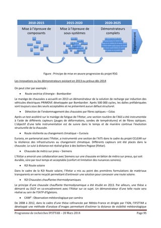 Programme de recherches IFSTTAR – 20 Mars 2014 Page 95
Figure : Principe de mise en œuvre progressive du projet R5G
Les innovations ou les démonstrateurs existant en 2013 ou prévus dès 2014
On peut citer par exemple :
 Route vectrice d’énergie - Bombardier
Le manège de chaussées a accueilli en 2013 un démonstrateur de la solution de recharge par induction des
véhicules électriques PRIMOVE développée par Bombardier. Après 500 000 cycles, les dalles préfabriquées
sont toujours sous des seuils acceptables et ne présentent aucun défaut structurel.
 Détection de l’endommagement des chaussées par fibres optiques – Colas
Après un test accéléré sur le manège de fatigue de l’Ifsttar, une section routière de l’A63 a été instrumentée
à l’aide de différents capteurs (jauges de déformations, sondes de températures) et de fibres optiques.
L’objectif d’une telle instrumentation est de suivre dans le temps et de manière continue l’évolution
structurelle de la chaussée.
 Route résiliente au changement climatique – Eurovia
Eurovia, en partenariat avec l’Ifsttar, a instrumenté une section de l’A75 dans le cadre du projet CCLEAR sur
la résilience des infrastructures au changement climatique. Différents capteurs ont été placés dans la
chaussée. Le suivi à distance est réalisé grâce à des boitiers Pegase (Ifsttar).
 Chaussée de métro sur pneu – Siemens
L’Ifsttar a amorcé une collaboration avec Siemens sur une chaussée en béton de métro sur pneus, qui soit
durable, sûre par tout temps et acceptable (confort et limitation des nuisances sonores).
 R2I Route solaire
Dans le cadre de la R2I Route solaire, l’Ifsttar a mis au point des premières formulations de matériaux
transparents en verre recyclé permettant d’entrevoir une solution pour concevoir une route solaire.
 R2I Chaussées chauffantes thermodynamiques
Le principe d’une chaussée chauffante thermodynamique a été étudié en 2013. Par ailleurs, une thèse a
démarré au DLCF en co-encadrement avec l’Ifsttar sur ce sujet. Un démonstrateur d’une telle route sera
réalisé au sein de l’EATP d'Egletons.
 CAM² - Observation météorologique par caméra
De 2008 à 2012, dans le cadre d’une thèse cofinancée par Météo-France et dirigée par l’IGN, l’IFSTTAR a
développé une méthode d’analyse d’images permettant d’estimer la distance de visibilité météorologique
 