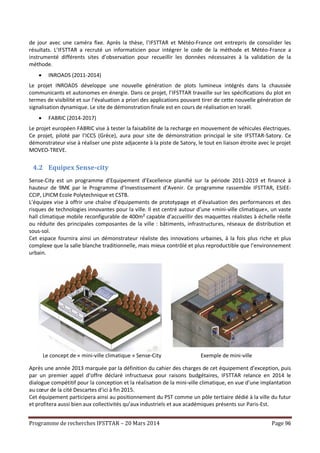 Programme de recherches IFSTTAR – 20 Mars 2014 Page 96
de jour avec une caméra fixe. Après la thèse, l’IFSTTAR et Météo-France ont entrepris de consolider les
résultats. L’IFSTTAR a recruté un informaticien pour intégrer le code de la méthode et Météo-France a
instrumenté différents sites d’observation pour recueillir les données nécessaires à la validation de la
méthode.
 INROADS (2011-2014)
Le projet INROADS développe une nouvelle génération de plots lumineux intégrés dans la chaussée
communicants et autonomes en énergie. Dans ce projet, l’IFSTTAR travaille sur les spécifications du plot en
termes de visibilité et sur l’évaluation a priori des applications pouvant tirer de cette nouvelle génération de
signalisation dynamique. Le site de démonstration finale est en cours de réalisation en Israël.
 FABRIC (2014-2017)
Le projet européen FABRIC vise à tester la faisabilité de la recharge en mouvement de véhicules électriques.
Ce projet, piloté par l’ICCS (Grèce), aura pour site de démonstration principal le site IFSTTAR-Satory. Ce
démonstrateur vise à réaliser une piste adjacente à la piste de Satory, le tout en liaison étroite avec le projet
MOVEO-TREVE.
4.2 Equipex Sense-city
Sense-City est un programme d’Equipement d’Excellence planifié sur la période 2011-2019 et financé à
hauteur de 9M€ par le Programme d’Investissement d’Avenir. Ce programme rassemble IFSTTAR, ESIEE-
CCIP, LPICM Ecole Polytechnique et CSTB.
L’équipex vise à offrir une chaîne d’équipements de prototypage et d’évaluation des performances et des
risques de technologies innovantes pour la ville. Il est centré autour d’une «mini-ville climatique», un vaste
hall climatique mobile reconfigurable de 400m² capable d’accueillir des maquettes réalistes à échelle réelle
ou réduite des principales composantes de la ville : bâtiments, infrastructures, réseaux de distribution et
sous-sol.
Cet espace fournira ainsi un démonstrateur réaliste des innovations urbaines, à la fois plus riche et plus
complexe que la salle blanche traditionnelle, mais mieux contrôlé et plus reproductible que l’environnement
urbain.
Le concept de « mini-ville climatique » Sense-City Exemple de mini-ville
Après une année 2013 marquée par la définition du cahier des charges de cet équipement d’exception, puis
par un premier appel d’offre déclaré infructueux pour raisons budgétaires, IFSTTAR relance en 2014 le
dialogue compétitif pour la conception et la réalisation de la mini-ville climatique, en vue d’une implantation
au cœur de la cité Descartes d’ici à fin 2015.
Cet équipement participera ainsi au positionnement du PST comme un pôle tertiaire dédié à la ville du futur
et profitera aussi bien aux collectivités qu’aux industriels et aux académiques présents sur Paris-Est.
 