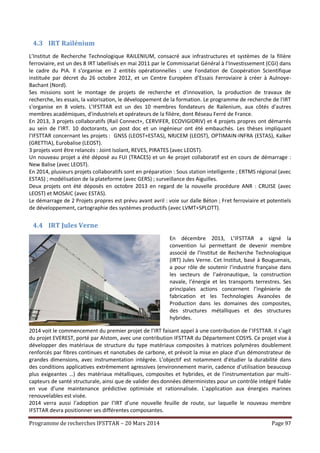 Programme de recherches IFSTTAR – 20 Mars 2014 Page 97
4.3 IRT Railénium
L’Institut de Recherche Technologique RAILENIUM, consacré aux infrastructures et systèmes de la filière
ferroviaire, est un des 8 IRT labellisés en mai 2011 par le Commissariat Général à l’Investissement (CGI) dans
le cadre du PIA. Il s'organise en 2 entités opérationnelles : une Fondation de Coopération Scientifique
instituée par décret du 26 octobre 2012, et un Centre Européen d’Essais Ferroviaire à créer à Aulnoye-
Bachant (Nord).
Ses missions sont le montage de projets de recherche et d'innovation, la production de travaux de
recherche, les essais, la valorisation, le développement de la formation. Le programme de recherche de l'IRT
s'organise en 8 volets. L’IFSTTAR est un des 10 membres fondateurs de Railenium, aux côtés d'autres
membres académiques, d'industriels et opérateurs de la filière, dont Réseau Ferré de France.
En 2013, 3 projets collaboratifs (Rail Connect+, CERVIFER, ECOVIGIDRIV) et 4 projets propres ont démarrés
au sein de l’IRT. 10 doctorants, un post doc et un ingénieur ont été embauchés. Les thèses impliquant
l’IFSTTAR concernant les projets : GNSS (LEOST+ESTAS), NRJCEM (LEOST), OPTIMAIN-INFRA (ESTAS), Kalker
(GRETTIA), Eurobalise (LEOST).
3 projets vont être relancés : Joint Isolant, REVES, PIRATES (avec LEOST).
Un nouveau projet a été déposé au FUI (TRACES) et un 4e projet collaboratif est en cours de démarrage :
New Balise (avec LEOST).
En 2014, plusieurs projets collaboratifs sont en préparation : Sous station intelligente ; ERTMS régional (avec
ESTAS) ; modélisation de la plateforme (avec GERS) ; surveillance des Aiguilles.
Deux projets ont été déposés en octobre 2013 en regard de la nouvelle procédure ANR : CRUISE (avec
LEOST) et MOSAIC (avec ESTAS).
Le démarrage de 2 Projets propres est prévu avant avril : voie sur dalle Béton ; Fret ferroviaire et potentiels
de développement, cartographie des systèmes productifs (avec LVMT+SPLOTT).
4.4 IRT Jules Verne
En décembre 2013, L’IFSTTAR a signé la
convention lui permettant de devenir membre
associé de l’Institut de Recherche Technologique
(IRT) Jules Verne. Cet Institut, basé à Bouguenais,
a pour rôle de soutenir l’industrie française dans
les secteurs de l’aéronautique, la construction
navale, l’énergie et les transports terrestres. Ses
principales actions concernent l’ingénierie de
fabrication et les Technologies Avancées de
Production dans les domaines des composites,
des structures métalliques et des structures
hybrides.
2014 voit le commencement du premier projet de l’IRT faisant appel à une contribution de l’IFSTTAR. Il s’agit
du projet EVEREST, porté par Alstom, avec une contribution IFSTTAR du Département COSYS. Ce projet vise à
développer des matériaux de structure du type matériaux composites à matrices polymères doublement
renforcés par fibres continues et nanotubes de carbone, et prévoit la mise en place d’un démonstrateur de
grandes dimensions, avec instrumentation intégrée. L’objectif est notamment d’étudier la durabilité dans
des conditions applicatives extrêmement agressives (environnement marin, cadence d’utilisation beaucoup
plus exigeantes …) des matériaux métalliques, composites et hybrides, et de l’instrumentation par multi-
capteurs de santé structurale, ainsi que de valider des données déterministes pour un contrôle intégré fiable
en vue d’une maintenance prédictive optimisée et rationnalisée. L’application aux énergies marines
renouvelables est visée.
2014 verra aussi l’adoption par l’IRT d’une nouvelle feuille de route, sur laquelle le nouveau membre
IFSTTAR devra positionner ses différentes composantes.
 