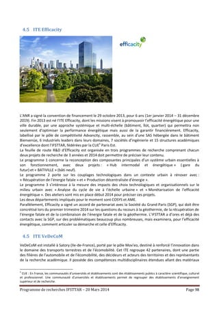 Programme de recherches IFSTTAR – 20 Mars 2014 Page 98
4.5 ITE Efficacity
L’ANR a signé la convention de financement le 29 octobre 2013, pour 6 ans (1er janvier 2014 – 31 décembre
2019). Fin 2013 est né l’ITE Efficacity, dont les missions visent à promouvoir l’efficacité énergétique pour une
ville durable, par une approche systémique et multi-échelle (bâtiment, îlot, quartier) qui permettra non
seulement d’optimiser la performance énergétique mais aussi de la garantir financièrement. Efficacity,
labellisé par le pôle de compétitivité Advancity, rassemble, au sein d’une SAS hébergée dans le bâtiment
Bienvenüe, 6 industriels leaders dans leurs domaines, 7 sociétés d’ingénierie et 15 structures académiques
d’excellence dont l’IFSTTAR, fédérées par la CUE5
Paris Est.
La feuille de route R&D d’Efficacity est organisée en trois programmes de recherche comprenant chacun
deux projets de recherche de 3 années et 2014 doit permettre de préciser leur contenu.
Le programme 1 concerne la reconception des composantes principales d’un système urbain essentielles à
son fonctionnement, avec deux projets : « Hub intermodal et énergétique » ( gare du
futur) et « BATIVILLE » (bâti neuf).
Le programme 2 porte sur les couplages technologiques dans un contexte urbain à rénover avec :
« Récupération de l’énergie fatale » et « Production décentralisée d’énergie ».
Le programme 3 s’intéresse à la mesure des impacts des choix technologiques et organisationnels sur le
milieu urbain avec « Analyse du cycle de vie à l’échelle urbaine » et « Monétarisation de l’efficacité
énergétique ». Des ateliers sont mis en place début 2014 pour préciser ces projets.
Les deux départements impliqués pour le moment sont COSYS et AME.
Parallèlement, Efficacity a signé un accord de partenariat avec la Société du Grand Paris (SGP), qui doit être
concrétisé lors du premier trimestre 2014 sur les questions du recours à la géothermie, de la récupération de
l’énergie fatale et de la combinaison de l’énergie fatale et de la géothermie. L’IFSTTAR a d’ores et déjà des
contacts avec la SGP, sur des problématiques beaucoup plus nombreuses, mais examinera, pour l’efficacité
énergétique, comment articuler sa démarche et celle d’Efficacity.
4.5 ITE VeDeCoM
VeDeCoM est installé à Satory (Ile-de-France), porté par le pôle Mov'eo, destiné à renforcé l’innovation dans
le domaine des transports terrestres et de l’écomobilité. Cet ITE regroupe 42 partenaires, dont une partie
des filières de l’automobile et de l’écomobilité, des décideurs et acteurs des territoires et des représentants
de la recherche académique. Il possède des compétences multidisciplinaires étendues allant des matériaux
5
CUE : En France, les communautés d’universités et établissements sont des établissements publics à caractère scientifique, culturel
et professionnel. Une communauté d'universités et établissements permet de regrouper des établissements d’enseignement
supérieur et de recherche.
 