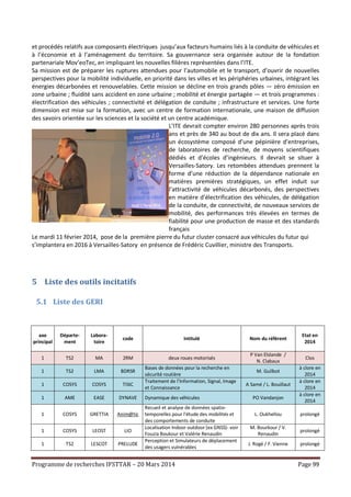 Programme de recherches IFSTTAR – 20 Mars 2014 Page 99
et procédés relatifs aux composants électriques jusqu’aux facteurs humains liés à la conduite de véhicules et
à l’économie et à l’aménagement du territoire. Sa gouvernance sera organisée autour de la fondation
partenariale Mov’eoTec, en impliquant les nouvelles filières représentées dans l’ITE.
Sa mission est de préparer les ruptures attendues pour l’automobile et le transport, d’ouvrir de nouvelles
perspectives pour la mobilité individuelle, en priorité dans les villes et les périphéries urbaines, intégrant les
énergies décarbonées et renouvelables. Cette mission se décline en trois grands pôles — zéro émission en
zone urbaine ; fluidité sans accident en zone urbaine ; mobilité et énergie partagée — et trois programmes :
électrification des véhicules ; connectivité et délégation de conduite ; infrastructure et services. Une forte
dimension est mise sur la formation, avec un centre de formation internationale, une maison de diffusion
des savoirs orientée sur les sciences et la société et un centre académique.
L’ITE devrait compter environ 280 personnes après trois
ans et près de 340 au bout de dix ans. Il sera placé dans
un écosystème composé d’une pépinière d’entreprises,
de laboratoires de recherche, de moyens scientifiques
dédiés et d’écoles d’ingénieurs. Il devrait se situer à
Versailles-Satory. Les retombées attendues prennent la
forme d’une réduction de la dépendance nationale en
matières premières stratégiques, un effet induit sur
l’attractivité de véhicules décarbonés, des perspectives
en matière d’électrification des véhicules, de délégation
de la conduite, de connectivité, de nouveaux services de
mobilité, des performances très élevées en termes de
fiabilité pour une production de masse et des standards
français
Le mardi 11 février 2014, pose de la première pierre du futur cluster consacré aux véhicules du futur qui
s’implantera en 2016 à Versailles-Satory en présence de Frédéric Cuvillier, ministre des Transports.
5 Liste des outils incitatifs
5.1 Liste des GERI
axe
principal
Départe-
ment
Labora-
toire
code Intitulé Nom du référent
Etat en
2014
1 TS2 MA 2RM deux roues motorisés
P Van Elslande /
N. Clabaux
Clos
1 TS2 LMA BDRSR
Bases de données pour la recherche en
sécurité routière
M. Guilbot
à clore en
2014
1 COSYS COSYS TISIC
Traitement de l’Information, Signal, Image
et Connaissance
A Samé / L. Bouillaut
à clore en
2014
1 AME EASE DYNAVE Dynamique des véhicules PO Vandanjon
à clore en
2014
1 COSYS GRETTIA Anim@tic
Recueil et analyse de données spatio-
temporelles pour l'étude des mobilités et
des comportements de conduite
L. Oukhellou prolongé
1 COSYS LEOST LIO
Localisation Indoor outdoor (ex GNSS)- voir
Fouzia Boukour et Valérie Renaudin
M. Bourkour / V.
Renaudin
prolongé
1 TS2 LESCOT PRELUDE
Perception et Simulateurs de déplacement
des usagers vulnérables
J. Rogé / F. Vienne prolongé
 