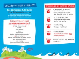 Retrouvez tous les jours
de nombreuses animations !
Plage et jeux d'eau,
buvette,
prêts de livres,
jeux,
déguisements,
tapis de jeux d'échecs et de dames,
beach volley,
activités familiales avec les centres sociaux,
jeux pour les tout-petits,
book crossing,
grands jeux animés pour les enfants.
Les animations 1,2,3 Soleil
Parc Bettencourt de 15 h à 19 h
Avec la participation des centres sociaux,
des animateurs du service municipal de la jeunesse,
du centre technique municipal et des associations.
SEMAINE DU 13 AU 19 JUILLETSEMAINE DU 13 AU 19 JUILLET
- Initiation à la peinture
(association Arc-en-Ciel)
- 17 h : contes et musique !
Les dits d'Ali, conte en famille
- 16 h : le rdv des petits !
La ferme de Chapi Chapo,
contes pour petits
- Beach volley
- Musique live latino !
- Beach soccer
- Événement : spectacle
de marionnettes !
- 16 h30 : concerts pour les petits
- 18 h : DJ !
Mercredi
15
Jeudi
16
Vendredi
17
Samedi
18
Dimanche
19
Et chaque jour, des animations spéciales
 