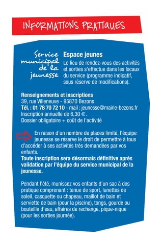 Espace jeunes
Le lieu de rendez-vous des activités
et sorties s'effectue dans les locaux
du service (programme indicatif,
sous réserve de modifications).
Service
municipal
de la
jeunesse
INFORMATIONS PRATIQUESINFORMATIONS PRATIQUES
Renseignements et inscriptions
39, rue Villeneuve - 95870 Bezons
Tél. : 01 78 70 72 10 - mail : jeunesse@mairie-bezons.fr
Inscription annuelle de 6,30 €.
Dossier obligatoire + coût de l'activité
En raison d’un nombre de places limité, l’équipe
jeunesse se réserve le droit de permettre à tous
d’accéder à ses activités très demandées par vos
enfants.
Toute inscription sera désormais définitive après
validation par l’équipe du service municipal de la
jeunesse.
Pendant l’été, munissez vos enfants d’un sac à dos
pratique comprenant : tenue de sport, lunettes de
soleil, casquette ou chapeau, maillot de bain et
serviette de bain (pour la piscine), tongs, gourde ou
bouteille d’eau, affaires de rechange, pique-nique
(pour les sorties journée).
 