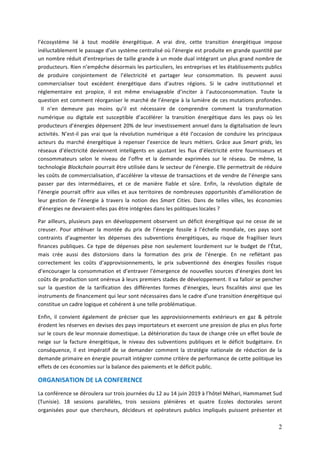 2
l’écosystème	 lié	 à	 tout	 modèle	 énergétique.	 A	 vrai	 dire,	 cette	 transition	 énergétique	 impose	
inéluctablement	le	passage	d’un	système	centralisé	où	l’énergie	est	produite	en	grande	quantité	par	
un	nombre	réduit	d’entreprises	de	taille	grande	à	un	mode	dual	intégrant	un	plus	grand	nombre	de	
producteurs.	Rien	n’empêche	désormais	les	particuliers,	les	entreprises	et	les	établissements	publics	
de	 produire	 conjointement	 de	 l’électricité	 et	 partager	 leur	 consommation.	 Ils	 peuvent	 aussi	
commercialiser	 tout	 excédent	 énergétique	 dans	 d’autres	 régions.	 Si	 le	 cadre	 institutionnel	 et	
réglementaire	 est	 propice,	 il	 est	 même	 envisageable	 d’inciter	 à	 l’autoconsommation.	 Toute	 la	
question	est	comment	réorganiser	le	marché	de	l’énergie	à	la	lumière	de	ces	mutations	profondes.	
 Il	 n’en	 demeure	 pas	 moins	 qu’il	 est	 nécessaire	 de	 comprendre	 comment	 la	 transformation	
numérique	 ou	 digitale	 est	 susceptible	 d’accélérer	 la	 transition	 énergétique	 dans	 les	 pays	 où	 les	
producteurs	d’énergies	dépensent	20%	de	leur	investissement	annuel	dans	la	digitalisation	de	leurs	
activités.	N’est-il	pas	vrai	que	la	révolution	numérique	a	été	l’occasion	de	conduire	les	principaux	
acteurs	 du	 marché	 énergétique	 à	 repenser	 l’exercice	 de	 leurs	 métiers.	 Grâce	 aux	Smart	 grids,	 les	
réseaux	 d’électricité	 deviennent	 intelligents	 en	 ajustant	 les	 flux	 d’électricité	 entre	 fournisseurs	 et	
consommateurs	 selon	 le	 niveau	 de	 l’offre	 et	 la	 demande	 exprimées	 sur	 le	 réseau.	 De	 même,	 la	
technologie	Blockchain	pourrait	être	utilisée	dans	le	secteur	de	l’énergie.	Elle	permettrait	de	réduire	
les	coûts	de	commercialisation,	d’accélérer	la	vitesse	de	transactions	et	de	vendre	de	l’énergie	sans	
passer	 par	 des	 intermédiaires,	 et	 ce	 de	 manière	 fiable	 et	 sûre.	 Enfin,	 la	 révolution	 digitale	 de	
l’énergie	pourrait	offrir	aux	villes	et	aux	territoires	de	nombreuses	opportunités	d’amélioration	de	
leur	 gestion	 de	 l’énergie	 à	 travers	 la	 notion	 des	 Smart	 Cities.	 Dans	 de	 telles	 villes,	 les	 économies	
d’énergies	ne	devraient-elles	pas	être	intégrées	dans	les	politiques	locales	?		
Par	ailleurs,	plusieurs	pays	en	développement	observent	un	déficit	énergétique	qui	ne	cesse	de	se	
creuser.	 Pour	 atténuer	 la	 montée	 du	 prix	 de	 l’énergie	 fossile	 à	 l’échelle	 mondiale,	 ces	 pays	 sont	
contraints	 d’augmenter	 les	 dépenses	 des	 subventions	 énergétiques,	 au	 risque	 de	 fragiliser	 leurs	
finances	publiques.	Ce	type	de	dépenses	pèse	non	seulement	lourdement	sur	le	budget	de	l’État,	
mais	 crée	 aussi	 des	 distorsions	 dans	 la	 formation	 des	 prix	 de	 l’énergie.	 En	 ne	 reflétant	 pas	
correctement	 les	 coûts	 d’approvisionnements,	 le	 prix	 subventionné	 des	 énergies	 fossiles	 risque	
d’encourager	la	consommation	et	d’entraver	l’émergence	de	nouvelles	sources	d’énergies	dont	les	
coûts	de	production	sont	onéreux	à	leurs	premiers	stades	de	développement.	Il	va	falloir	se	pencher	
sur	 la	 question	 de	 la	 tarification	 des	 différentes	 formes	 d’énergies,	 leurs	 fiscalités	 ainsi	 que	 les	
instruments	de	financement	qui	leur	sont	nécessaires	dans	le	cadre	d’une	transition	énergétique	qui	
constitue	un	cadre	logique	et	cohérent	à	une	telle	problématique.		
Enfin,	 il	 convient	 également	 de	 préciser	 que	 les	 approvisionnements	 extérieurs	 en	 gaz	 &	 pétrole	
érodent	les	réserves	en	devises	des	pays	importateurs	et	exercent	une	pression	de	plus	en	plus	forte	
sur	le	cours	de	leur	monnaie	domestique.	La	détérioration	du	taux	de	change	crée	un	effet	boule	de	
neige	 sur	 la	 facture	 énergétique,	 le	 niveau	 des	 subventions	 publiques	 et	 le	 déficit	 budgétaire.	 En	
conséquence,	 il	 est	 impératif	 de	 se	 demander	 comment	 la	 stratégie	 nationale	 de	 réduction	 de	 la	
demande	primaire	en	énergie	pourrait	intégrer	comme	critère	de	performance	de	cette	politique	les	
effets	de	ces	économies	sur	la	balance	des	paiements	et	le	déficit	public.		
ORGANISATION	DE	LA	CONFERENCE	
La	conférence	se	déroulera	sur	trois	journées	du	12	au	14	juin	2019	à	l’hôtel	Méhari,	Hammamet	Sud	
(Tunisie).	 18	 sessions	 parallèles,	 trois	 sessions	 plénières	 et	 quatre	 Ecoles	 doctorales	 seront	
organisées	 pour	 que	 chercheurs,	 décideurs	 et	 opérateurs	 publics	 impliqués	 puissent	 présenter	 et	
 