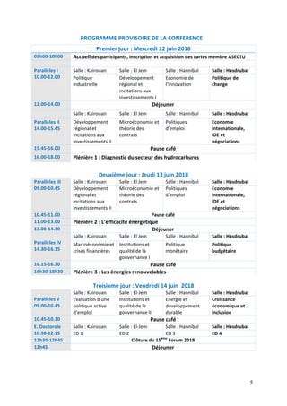 5
							PROGRAMME	PROVISOIRE	DE	LA	CONFERENCE	
Premier	jour	:	Mercredi	12	juin	2018	
09h00-10h00	 Accueil	des	participants,	inscription	et	acquisition	des	cartes	membre	ASECTU		
	 	
Parallèles	I	
10.00-12.00	
Salle	:	Kairouan		 Salle	:	El	Jem		 Salle	:	Hannibal		 Salle	:	Hasdrubal		
Politique	
industrielle	
Développement	
régional	et	
incitations	aux	
investissements	I		
Economie	de	
l’innovation			
Politique	de	
change		
12.00-14.00	 Déjeuner	
	 Salle	:	Kairouan		 Salle	:	El	Jem	 Salle	:	Hannibal		 Salle	:	Hasdrubal		
Parallèles	II	
14.00-15.45	
Développement	
régional	et	
incitations	aux	
investissements	II	
Microéconomie	et	
théorie	des	
contrats	
Politiques	
d’emploi		
Economie	
internationale,	
IDE	et	
négociations	
15.45-16.00	 Pause	café	
16.00-18.00	 Plénière	1	:	Diagnostic	du	secteur	des	hydrocarbures	
	
Deuxième	jour	:	Jeudi	13	juin	2018	
Parallèles	III	
09.00-10.45	
Salle	:	Kairouan		 Salle	:	El	Jem		 Salle	:	Hannibal		 Salle	:	Hasdrubal		
Développement	
régional	et	
incitations	aux	
investissements	II	
Microéconomie	et	
théorie	des	
contrats	
Politiques	
d’emploi		
Economie	
internationale,	
IDE	et	
négociations	
10.45-11.00	 Pause	café	
11.00-13.00	 Plénière	2	:	L’efficacité	énergétique		
13.00-14.30	 Déjeuner	
	
Parallèles	IV	
14.30-16.15	
Salle	:	Kairouan		 Salle	:	El	Jem		 Salle	:	Hannibal		 Salle	:	Hasdrubal		
Macroéconomie	et	
crises	financières		
Institutions	et	
qualité	de	la	
gouvernance	I		
Politique	
monétaire		
Politique	
budgétaire	
16.15-16.30	 Pause	café	
16h30-18h30	 Plénière	3	:	Les	énergies	renouvelables	
	
Troisième	jour	:	Vendredi	14	juin		2018	
	
Parallèles	V	
09.00-10.45	
Salle	:	Kairouan	 Salle	:	El-Jem	 Salle	:	Hannibal	 Salle	:	Hasdrubal	
Evaluation	d’une	
politique	active	
d’emploi	
Institutions	et	
qualité	de	la	
gouvernance	II	
Energie	et	
développement	
durable	
Croissance	
économique	et	
inclusion		
10.45-10.30	 Pause	café	
E.	Doctorale	
10.30-12.15	
Salle	:	Kairouan	 Salle	:	El-Jem	 Salle	:	Hannibal	 Salle	:	Hasdrubal	
ED	1	 ED	2	 ED	3	 ED	4		
12h30-12h45	 Clôture	du	15ème
	Forum	2018	
12h45	 Déjeuner	
		
 
