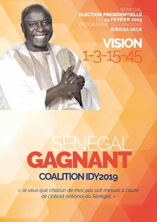 SENEGAL
GAGNANT
VISION
1-3-15-45
COALITIONIDY2019
« Je veux que chacun de mes pas soit mesuré à l’aune
de l’intérêt national du Sénégal. »
SENEGAL
ELECTION PRESIDENTIELLE
DU 24 FEVRIER 2019
PROGRAMME DU CANDIDAT
IDRISSA SECK
 