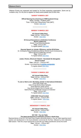 Webinar Events are organised and hosted by Vis East supporting organisation. Some are by
invitation only. For info and to register for these events please click to their links.
SUNDAY 14 MARCH, 2021
Official Opening live streaming on VEM Facebook Group
When: Sunday, 14 March 2021
Time: 12:00 noon Hong Kong Time (HKT)
Access: Click Here
‫٭‬ ‫٭‬ ‫٭‬ ‫٭‬ ‫٭‬ ‫٭‬ ‫٭‬ ‫٭‬ ‫٭‬ ‫٭‬ ‫٭‬ ‫٭‬
MONDAY 15 MARCH, 2021
ICC Virtual Coffee Shop
Time: 8:00 am – 8:00 pm HKT
Access : Click Here
XV Annual Generations in Arbitration Conference
Words of Welcome
Sherlin Tung (Withersworldwide)
Time : 4:45 pm HKT
To register please Click Here
Keynote Speech on Joinder, Efficiency, and the SCAI Rules
Dr. Christopher Boog (Schellenberg Wittmer & SCAI Court) introduced by
Sabine Neuhaus (Kellerhals Carrard)
Time : 5:00 pm HKT
To register please Click Here
Justen, Pereira, Oliveira & Talamini - Sociedade De Advogados
Virtual Cocktail
Time : 8:00 pm – 10:00 pm HKT
Access : Live streaming at youtube.com/jpotadv
To register please Click Here
‫٭‬ ‫٭‬ ‫٭‬ ‫٭‬ ‫٭‬ ‫٭‬ ‫٭‬ ‫٭‬ ‫٭‬ ‫٭‬ ‫٭‬ ‫٭‬
TUESDAY 16 MARCH, 2021
ICC Virtual Coffee Shop
Time: 8:00 am – 8:00 pm HKT
Access : Click Here
To Join or Not to Join: Revisiting Joinder in International Arbitration
Vicky Zhao (Anjie Law),
Katie Chung (Norton Rose Fulbright),
James Morrison (Peter & Kim),
Kay-Jannes Wegner (Kim & Chang), and
Sabine Neuhaus (Kellerhals Carrard) as moderator
Time : 3:00 pm HKT
To register please Click Here
CAM-CCBC Virtual Cocktail
Time : 8:00 pm – 9:30 pm HKT
To register please : Click Here
‫٭‬ ‫٭‬ ‫٭‬ ‫٭‬ ‫٭‬ ‫٭‬ ‫٭‬ ‫٭‬ ‫٭‬ ‫٭‬ ‫٭‬ ‫٭‬
WEDNESDAY 17 MARCH, 2021
ICC Virtual Coffee Shop
Time: 8:00 am – 8:00 pm HKT
Access : Click Here
ICC YAF - Tour de Table
The latest development of arbitration practice in North Asia
Representatives of the ICC YAF North Asia Chapter will jointly present a Tour de Table regarding recent
practice and development in the local arbitration community for the floor, followed by more interactive
Q&A session. Take this unique opportunity to chat with your fellow practitioners across the world!
Time : 2:00 pm – 3:00 pm HKT
Access : Click Here
WEBINAR EVENTS
 