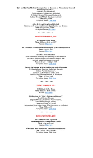Do’s and Don’ts of Online Hearings: How to Succeed as Tribunal and Counsel
Kiran Sanghera (HKIAC),
Jonathan Lim (WilmerHale),
Christine Artero (Independent Arbitrator),
Dr. Robert Kovacs (Withersworldwide), and
Isabela Deveza (White & Case) as moderator
Time: 5:00 pm HK
To register please Click Here
Allen & Overy (Hong Kong) Limited
Webinar on: A career in arbitration: Opportunities and Choices
Time: 6:00 pm-7:00 pm HKT
To register please Click Here
‫٭‬ ‫٭‬ ‫٭‬ ‫٭‬ ‫٭‬ ‫٭‬ ‫٭‬ ‫٭‬ ‫٭‬ ‫٭‬ ‫٭‬ ‫٭‬
THURSDAY 18 MARCH, 2021
ICC Virtual Coffee Shop
Time: 8:00 am – 8:00 pm HKT
Access : Click Here
Vis East Moot Assembly live streaming on VEM Facebook Group
Time: 8:00 pm HKT
Access: Click Here
Ibrachina Virtual Cocktail
Asian companies investing and operating in Latin America:
the role of dispute resolution to mitigate concerns and
promote a safe business environment.
Time: 8:00 pm – 10:00 pm HKT
To register please Click Here
Behind the Scenes: Arbitrating Pharmaceutical Disputes
Dr. Claudia Goetz Staehelin (Kellerhals Carrard),
Victoria Pernt (Schoenherr),
James P. Duffy IV (Reed Smith), and
Sherlin Tung (Withersworldwide) as moderator
Time : 9:00 pm HKT
To register please Click Here
‫٭‬ ‫٭‬ ‫٭‬ ‫٭‬ ‫٭‬ ‫٭‬ ‫٭‬ ‫٭‬ ‫٭‬ ‫٭‬ ‫٭‬ ‫٭‬
FRIDAY 19 MARCH, 2021
ICC Virtual Coffee Shop
Time: 8:00 am – 5:00 pm HKT
Access : Click Here
CISG Article 42: ‘Who’s Claims are Claimed?’
Grant Kim (LimNexus),
Edgardo Muñoz (Universidad Panamericana),
Flavio Peter (Wenger & Vieli),
Friederike Schäfer (ICC), and
Harprabdeep Singh (Alan Leong SC's Chambers) as moderator
Time :1:00 pm HK
To register please Click Here
‫٭‬ ‫٭‬ ‫٭‬ ‫٭‬ ‫٭‬ ‫٭‬ ‫٭‬ ‫٭‬ ‫٭‬ ‫٭‬ ‫٭‬ ‫٭‬
SUNDAY 21 MARCH, 2021
Vis East Moot Final Argument
live streaming on VEM Facebook Group
Time: to be confirmed
Access: Click Here
CIArb East Asia Branch and ArbitralWomen Seminar
Time 2:30 pm – 4:00 pm HKT
To register please Click Here
 
