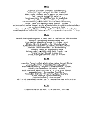 16:00
University of Bucharest v South China Normal University
University of Ljubljana v Xiangtan University Law School
Albert Ludwigs Universität Freiburg v Amity Law School; Delhi
Freie Universität Berlin v IFIM Law School
Ludwig-Maximilians-Universität München v KLE Law College
University of Vienna v Australian Catholic University
Damodaram Sanjivayya National Law University v Hokkaido University
ILS Law College, Pune v Heinrich-Heine Universität Düsseldorf
Maharashtra National Law University Mumbai v Rheinische Friedrichs-Wilhelms-Universität Bonn
New Law College, BVDU, Pune v University of Turku
School of Law; University of Petroleum and Energy Studies v Université Toulouse Capitole 1
Westfälische Wilhelms-Universität Münster v National University of Study and Research in Law Ranchi
18:00
National University of Management v London School of Economics and Political Science
University College London v Universidad de Chile
University of Versailles - Paris Saclay v Kings College London
Christian-Albrechts-Universität zu Kiel v Istanbul University
Humboldt-Universität zu Berlin v Government Law College, Mumbai
University of Bremen v Institute of Law, Nirma University
University of Mainz v NALSAR University of Law
University of Zurich v NMIMS Kirit P. Mehta School of Law
Tongji University v University of Amsterdam
Leibniz University of Hannover v Kerala Law Academy
20:00
University of Frankfurt am Main v National Law Institute University; Bhopal
University of Mannheim v National Law University, Jodhpur
Eberhard Karls University Tübingen v Gujarat National Law University
Unipê - University Center of João Pessoa v MGIMO
Royal University of Law and Economics v O. P. Jindal Global University
Masaryk University v Symbiosis Law School, Pune
Universidade de Brasília v The University of Law, Hong Kong
Wuhan University v Jagiellonian University
Galatasaray University v Jami University
School of Law; City University of Hong Kong v University of the State of Rio de Janeiro
21:00
Loyola University Chicago School of Law v Bucerius Law School
 