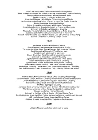 16:00
Amity Law School; Delhi v National University of Management
London School of Economics and Political Science v Albert Ludwigs Universität Freiburg
Singapore Management University v Freie Universität Berlin
Deakin University v University of Göttingen
University of Warsaw v Westfälische Wilhelms-Universität Münster
Handong International Law School v Faculty of Law of the Charles University
Bilkent University v University of Helsinki
Fatima Jinnah Women University v Universitas Padjadjaran
Kings College London v Shanghai University of Finance and Economics
University of Heidelberg v Galatasaray University
Rheinische Friedrichs-Wilhelms-Universität Bonn v La Trobe University
Australian Catholic University v Leibniz University of Hannover
Heinrich-Heine Universität Düsseldorf v School of Law; City University of Hong Kong
Bucerius Law School v University College London
18:00
Kerala Law Academy v University of Vienna
Gujarat National Law University v Universidade de Brasília
The University of Law, Hong Kong v Eberhard Karls University Tübingen
Kabul University v University of Frankfurt am Main
Ewha University v University of Mannheim
Dagon University v Royal University of Law and Economics
University of Amsterdam v Masaryk University
Jagiellonian University v University of Versailles - Paris Saclay
Modern International Study v Seinan Gakuin University
Symbioisis Law School, Hyderabad v Beijing Normal University
NMIMS Kirit P. Mehta School of Law v Dalian Maritime University
National Law University, Delhi v North China University of Science and Technology
NALSAR University of Law v Shanghai Jiao Tong University KoGuan Law School
20:00
Institute of Law, Nirma University v South China University of Technology
Government Law College, Mumbai v University of International Business and Economics
Universidad de Chile v Damodaram Sanjivayya National Law University
Istanbul University v Unipê - University Center of João Pessoa
MGIMO v Diponegoro University
Ateneo de Manila University School of Law v Christian-Albrechts-Universität zu Kiel
The Chinese University of Hong Kong v Humboldt-Universität zu Berlin
Harvard Law School v Yonsei University
University of the State of Rio de Janeiro v ILS Law College, Pune
Pontifical Catholic University of Sao Paulo v Maharashtra National Law University Mumbai
KLE Law College v Federal University of Minas Gerais
IFIM Law School v University of São Paulo Largo San Francisco
21:00
UIC John Marshall Law School v University of Mainz
 
