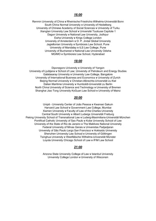 16:00
Renmin University of China v Rheinische Friedrichs-Wilhelms-Universität Bonn
South China Normal University v University of Heidelberg
University of Chinese Academy of Social Sciences v University of Turku
Xiangtan University Law School v Université Toulouse Capitole 1
Dagon University v National Law University, Jodhpur
Ewha University v Kings College London
University of Amsterdam v O. P. Jindal Global University
Jagiellonian University v Symbiosis Law School, Pune
University of Mandalay v ILS Law College, Pune
University of Bucharest v National Law University Odisha
MGIMO v Symbioisis Law School, Hyderabad
18:00
Diponegoro University v University of Yangon
University of Ljubljana v School of Law; University of Petroleum and Energy Studies
Galatasaray University v University Law College, Bangalore
University of International Business and Economics v University of Zurich
Beijing Normal University v Christian-Albrechts-Universität zu Kiel
Dalian Maritime University v Humboldt-Universität zu Berlin
North China University of Science and Technology v University of Bremen
Shanghai Jiao Tong University KoGuan Law School v University of Mainz
20:00
Unipê - University Center of João Pessoa v Kwansei Gakuin
Harvard Law School v Government Law College, Mumbai
Xiamen University v Faculty of Law of the Charles University
Central South University v Albert Ludwigs Universität Freiburg
Peking University School of Transnational Law v Ludwig-Maximilians-Universität München
Pontifical Catholic University of Sao Paulo v Kobe University School of Law
University of the State of Rio de Janeiro v The Maldives National University
Federal University of Minas Gerais v Universitas Padjadjaran
University of São Paulo Largo San Francisco v Hokkaido University
Shenzhen University Law School v University of Göttingen
Tsinghua University v Westfälische Wilhelms-Universität Münster
Loyola University Chicago School of Law v IFIM Law School
21:00
Arizona State University College of Law v Istanbul University
University College London v University of Wisconsin
 