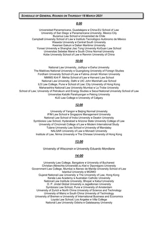 8:00
Universidad Panamericana, Guadalajara v China-EU School of Law
University of San Diego v Panamericana University, Mexico City
Bucerius Law School v Universidad de Chile
Campbell University School of Law v Instituto Tecnológico Autónomo de México
Waseda University v Central South University
Kwansei Gakuin v Dalian Maritime University
Yonsei University v Shanghai Jiao Tong University KoGuan Law School
Universitas Sebelas Maret v South China Normal University
Kobe University School of Law v Renmin University of China
10:00
National Law University, Jodhpur v Ewha University
The Maldives National University v Guangdong University of Foreign Studies
Fordham University School of Law v Fatima Jinnah Women University
NMIMS Kirit P. Mehta School of Law v Harvard Law School
National Law University, Delhi v UIC John Marshall Law School
ILS Law College, Pune v School of Law; City University of Hong Kong
Maharashtra National Law University Mumbai v La Trobe University
School of Law; University of Petroleum and Energy Studies v Seoul National University School of Law
Universitas Katolik Parahyangan v Peking University
KLE Law College v University of Calgary
12:00
University of Yangon v Beijing Normal University
IFIM Law School v Singapore Management University
National Law School of India University v Deakin University
Symbioisis Law School, Hyderabad v Arizona State University College of Law
University of Cincinnati College of Law v Modern International Study
Tulane University Law School v University of Mandalay
NALSAR University of Law v Monash University
Institute of Law, Nirma University v The Chinese University of Hong Kong
13.00
University of Wisconsin v University Eduardo Mondlane
14:00
University Law College, Bangalore v University of Bucharest
Christian-Albrechts-Universität zu Kiel v Diponegoro University
Government Law College, Mumbai v Ateneo de Manila University School of Law
Istanbul University v MGIMO
Gujarat National Law University v The University of Law, Hong Kong
Kerala Law Academy v Australian Catholic University
National Law Institute University; Bhopal v Kabul University
O. P. Jindal Global University v Jagiellonian University
Symbiosis Law School, Pune v University of Amsterdam
University of Zurich v North China University of Science and Technology
University of Mainz v South China University of Technology
University of Bremen v University of International Business and Economics
Loyola Law School; Los Angeles v Villa College
National Law University Odisha v Galatasaray University
SCHEDULE OF GENERAL ROUNDS ON THURSDAY 18 MARCH 2021
 