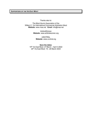 Thanks also to:
The Moot Alumni Association of the
Willem C. Vis International Commercial Arbitration Moot
Website: www.maa.net Email: info@maa.net
ArbitralWomen
Website: www.arbitralwomen.org
UNCITRAL
Website: www.uncitral.org
Save the dates:
19th
Vis East Moot: 27 March – April 3 2022
20th
Vis East Moot: 19 - 26 March 2023
SUPPORTERS OF THE VIS EAST MOOT
 