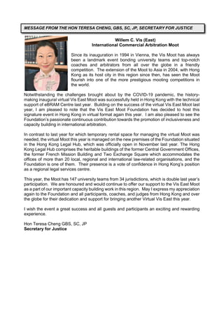 Willem C. Vis (East)
International Commercial Arbitration Moot
Since its inauguration in 1994 in Vienna, the Vis Moot has always
been a landmark event bonding university teams and top-notch
coaches and arbitrators from all over the globe in a friendly
competition. The extension of the Moot to Asia in 2004, with Hong
Kong as its host city in this region since then, has seen the Moot
flourish into one of the more prestigious mooting competitions in
the world.
Notwithstanding the challenges brought about by the COVID-19 pandemic, the history-
making inaugural virtual Vis East Moot was successfully held in Hong Kong with the technical
support of eBRAM Centre last year. Building on the success of the virtual Vis East Moot last
year, I am pleased to note that the Vis East Moot Foundation has decided to host this
signature event in Hong Kong in virtual format again this year. I am also pleased to see the
Foundation’s passionate continuous contribution towards the promotion of inclusiveness and
capacity building in international arbitration.
In contrast to last year for which temporary rental space for managing the virtual Moot was
needed, the virtual Moot this year is managed on the new premises of the Foundation situated
in the Hong Kong Legal Hub, which was officially open in November last year. The Hong
Kong Legal Hub comprises the heritable buildings of the former Central Government Offices,
the former French Mission Building and Two Exchange Square which accommodates the
offices of more than 20 local, regional and international law-related organisations, and the
Foundation is one of them. Their presence is a vote of confidence in Hong Kong’s position
as a regional legal services centre.
This year, the Moot has 147 university teams from 34 jurisdictions, which is double last year’s
participation. We are honoured and would continue to offer our support to the Vis East Moot
as a part of our important capacity building work in this region. May I express my appreciation
again to the Foundation and all participants, coaches, and judges from Hong Kong and over
the globe for their dedication and support for bringing another Virtual Vis East this year.
I wish the event a great success and all guests and participants an exciting and rewarding
experience.
Hon Teresa Cheng GBS, SC, JP
Secretary for Justice
MESSAGE FROM THE HON TERESA CHENG, GBS, SC, JP, SECRETARY FOR JUSTICE
 
