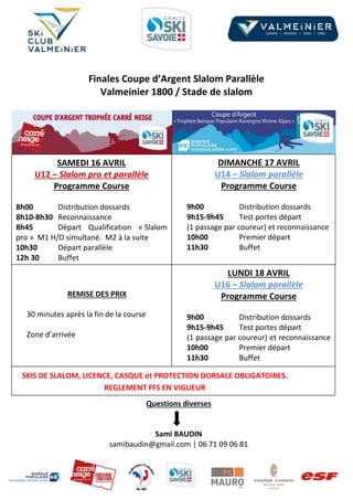 Finales Coupe d’Argent Slalom Parallèle
Valmeinier 1800 / Stade de slalom
SAMEDI 16 AVRIL
U12 – Slalom pro et parallèle
Programme Course
8h00 Distribution dossards
8h10-8h30 Reconnaissance
8h45 Départ Qualification « Slalom
pro » M1 H/D simultané. M2 à la suite
10h30 Départ parallèle
12h 30 Buffet
DIMANCHE 17 AVRIL
U14 – Slalom parallèle
Programme Course
9h00 Distribution dossards
9h15-9h45 Test portes départ
(1 passage par coureur) et reconnaissance
10h00 Premier départ
11h30 Buffet
REMISE DES PRIX
30 minutes après la fin de la course
Zone d’arrivée
SKIS DE SLALOM, LICENCE, CASQUE et PROTECTION DORSALE OBLIGATOIRES.
REGLEMENT FFS EN VIGUEUR
LUNDI 18 AVRIL
U16 – Slalom parallèle
Programme Course
9h00 Distribution dossards
9h15-9h45 Test portes départ
(1 passage par coureur) et reconnaissance
10h00 Premier départ
11h30 Buffet
Questions diverses
Sami BAUDIN
samibaudin@gmail.com | 06 71 09 06 81
 