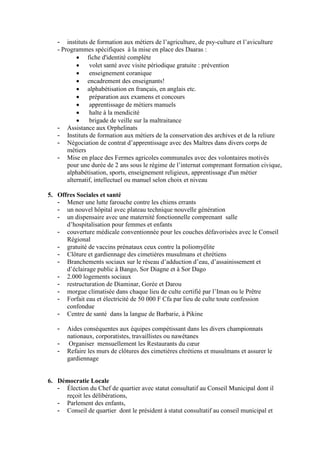 - instituts de formation aux métiers de l’agriculture, de psy-culture et l’aviculture
- Programmes spécifiques à la mise en place des Daaras :
 fiche d'identité complète
 volet santé avec visite périodique gratuite : prévention
 enseignement coranique
 encadrement des enseignants!
 alphabétisation en français, en anglais etc.
 préparation aux examens et concours
 apprentissage de métiers manuels
 halte à la mendicité
 brigade de veille sur la maltraitance
- Assistance aux Orphelinats
- Instituts de formation aux métiers de la conservation des archives et de la reliure
- Négociation de contrat d’apprentissage avec des Maîtres dans divers corps de
métiers
- Mise en place des Fermes agricoles communales avec des volontaires motivés
pour une durée de 2 ans sous le régime de l’internat comprenant formation civique,
alphabétisation, sports, enseignement religieux, apprentissage d'un métier
alternatif, intellectuel ou manuel selon choix et niveau
5. Offres Sociales et santé
- Mener une lutte farouche contre les chiens errants
- un nouvel hôpital avec plateau technique nouvelle génération
- un dispensaire avec une maternité fonctionnelle comprenant salle
d’hospitalisation pour femmes et enfants
- couverture médicale conventionnée pour les couches défavorisées avec le Conseil
Régional
- gratuité de vaccins prénataux ceux contre la poliomyélite
- Clôture et gardiennage des cimetières musulmans et chrétiens
- Branchements sociaux sur le réseau d’adduction d’eau, d’assainissement et
d’éclairage public à Bango, Sor Diagne et à Sor Dago
- 2.000 logements sociaux
- restructuration de Diaminar, Gorée et Darou
- morgue climatisée dans chaque lieu de culte certifié par l’Iman ou le Prêtre
- Forfait eau et électricité de 50 000 F Cfa par lieu de culte toute confession
confondue
- Centre de santé dans la langue de Barbarie, à Pikine
- Aides conséquentes aux équipes compétissant dans les divers championnats
nationaux, corporatistes, travaillistes ou nawétanes
- Organiser mensuellement les Restaurants du cœur
- Refaire les murs de clôtures des cimetières chrétiens et musulmans et assurer le
gardiennage
6. Démocratie Locale
- Élection du Chef de quartier avec statut consultatif au Conseil Municipal dont il
reçoit les délibérations,
- Parlement des enfants,
- Conseil de quartier dont le président à statut consultatif au conseil municipal et
 
