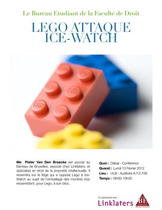 Me Pieter Van Den Broecke est avocat au
Barreau de Bruxelles, associé chez Linklaters, et
spécialisé en droit de la propriété intellectuelle. Il
reviendra sur le litige qui a opposé Lego à Ice-
Watch au sujet de l’emballage des montres trop
ressemblant, pour Lego, à son bloc.
Le Bureau Etudiant de la Faculté de Droit
LEGO ATTAQUE
ICE-WATCH
En partenariat avec :
Quoi : 
Débat - Conférence
Quand : Lundi 13 Février 2012
Lieu : 
 ULB - Auditoire A.Y.2.108
Temps : 18h00-19h30
 