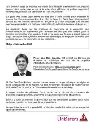«Le créateur belge de montres Ice-Watch doit emballer différemment ses produits
vendus dans notre pays et ce, à la suite d'une décision de justice, rapportent
vendredi les journaux "De Standaard" et "Het Nieuwsblad".
Le géant des jouets Lego estime en effet que la boîte utilisée pour présenter la
montre Ice-Watch ressemble trop à un bloc de Lego. (...) Selon Lego, l'engouement
suscité par les montres Ice-Watch est en partie dû à leur emballage. Les montres
sont présentées dans une boîte qui ressemble très fortement à un bloc de Lego. (...)
La législation belge sur les pratiques du commerce et la protection des
consommateurs dit notamment que l'acheteur ne peut pas être trompé quant à
l'origine commerciale d'un produit. C'est en ce sens que le juge a donné raison à
Lego. Ice-Watch doit à présent modiﬁer ses emballages en Belgique, de même que
certains éléments de décoration de ses magasins.»
Belga - 9 décembre 2011
En partenariat avec :
M. Van Den Broecke fera dans un premier temps un rappel théorique des règles et
de la jurisprudence en la matière. Ce sera notamment l'occasion de revenir sur un
arrêt de la Cour de justice de l'Union européenne défavorable à Lego.
Il s’agira ensuite de présenter l'arrêt rendu par le tribunal de commerce de
Bruxelles. : rappel des faits, arguments  des parties en présence et jugement.
Enﬁn, il y aurait un moment de prévu pour que les participants puissent poser l'une
ou l'autre question ou faire valoir leurs observations.
Les participants auront la possibilité de discuter pendant le drink qui sera organisé
après la conférence.
Pieter Van Den Broecke est avocat au Barreau de
Bruxelles et spécialiste en droit de la propriété
intellectuelle chez Linklaters.
Pour plus de détails : http://www.linklaters.com/
WhoWeAre/OurPeople/Pages/PieterVanDenBroecke.aspx
 