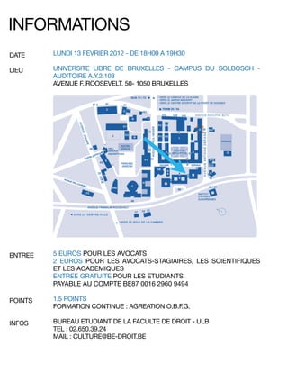 LUNDI 13 FEVRIER 2012 - DE 18H00 A 19H30
UNIVERSITE LIBRE DE BRUXELLES - CAMPUS DU SOLBOSCH -
AUDITOIRE A.Y.2.108
AVENUE F. ROOSEVELT, 50- 1050 BRUXELLES
DATE
LIEU
INFORMATIONS
5 EUROS POUR LES AVOCATS
2 EUROS POUR LES AVOCATS-STAGIAIRES, LES SCIENTIFIQUES
ET LES ACADEMIQUES
ENTREE GRATUITE POUR LES ETUDIANTS
PAYABLE AU COMPTE BE87 0016 2960 9494
1.5 POINTS
FORMATION CONTINUE : AGREATION O.B.F.G.
BUREAU ETUDIANT DE LA FACULTE DE DROIT - ULB
TEL : 02.650.39.24
MAIL : CULTURE@BE-DROIT.BE
ENTREE
POINTS
INFOS
 