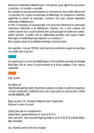 Animateurs multimédia et bibliothécaires, cette journée a pour objectif de vous amener
à construire « le travailler » ensemble.
Des exemples de parcours professionnels au croisement des deux métiers illustreront
ces questions clés : la place du numérique en bibliothèque, les compétences minimales
aujourd’hui en matière de numérique, l’existence d’un socle commun animateurs
multimédia et bibliothécaires.
En effet, le numérique est incontournable et lie désormais intimement les professions
d’animateur multimédia et de bibliothécaire. Pourtant, face à cette évolution, des
craintesexistentchezcesprofessionnelsalorsqu’ilspartagentdenombreusesvaleurs.
Quelles sont-elles, et quelles sont les collaborations possibles entre Espaces Publics
Numériques et médiathèques pour dépasser ces résistances ?
Divers projets autour de la médiation numérique seront présentés.
Une exposition, créée par l’EPI LILO, concernant la prévention des usages du numérique
sera visible toute la journée.
Co-organisée par les acteurs des bibliothèques et de la médiation numérique de la Région
Rhône-Alpes afin de croiser les professionnels de la lecture publique et des espaces
multimédia.
Coût : gratuit
Inscription sur :
http://mediat.upmf-grenoble.fr/conferences/journees-d-etude-et-conferences/journee-
d-etude-multimedia-et-bibliothecaires-une-cooperation-en-construction--232067.
htm?RH=MEDIATFR_CONF
Repas sur place 12€, inscription obligatoire pour l’organisation.
Paiement le matin à l’accueil.
Contact pour plus de renseignements :
Garlann Nizon : gnizon@inforoutes.fr ou 06 26 01 19 23
Claire Toussaint : claire.toussaint@upmf-grenoble.fr ou 04 76 82 59 18 à Médiat Rhône-
Alpes (Grenoble)
Lieu : Romans-sur-Isère (Cité de la musique)
 