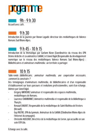 9h - 9 h 30
Accueil avec café.
		9 h 30
Introduction de la journée par Ronan Lagadic directeur des médiathèques de Valence
Romans Sud Rhone-Alpes.
		9 h 45 - 10 h 15
Introduction de la thématique par Garlann Nizon (Coordinatrice du réseau des EPN
Drôme Ardèche et co-animatrice CoRAIA ) et Lionel Dujol (Responsable du développement
numérique sur le réseau des médiathèques Valence Romans Sud Rhône-Alpes) :
Bibliothécaires et animateurs multimédia : un territoire à partager.
		10 h 15
Table ronde :	bibliothécaire, animateur multimédia, une coopération nécessaire,
comment la construire ?
Des témoignages d’animateurs multimédia, de bibliothécaires et d’un responsable
d’établissement sur leurs parcours et évolutions professionnelles, suivi d’un échange.
Animée par Lionel Dujol.
-	 Grégory WATREMEZ animateur et responsable des espaces multimédia, 			
	 médiathèques de Romans.
-	 Laurence CHAMBONNET, Animatrice multimédia et responsable de la bibliothèque à 	
	Thueyts.
-	 Renaud CHAUVET, Responsable de la médiathèque de Saint-Mathieu-de-Tréviers 	
	(Hérault).
-	 Guy PASTRE, EPN du Lyonnais. Animateur de la CoRAIA (COodination Rhône-Alpes de 	
	 l’Internet Accompagné).
-	 Christelle HUSCENOT, Directrice de la médiathèque de Livron, qui accueille en son 	
	 sein l’EPI Lilo.
Échange avec la salle.
 