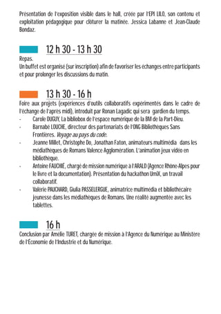 Présentation de l’exposition visible dans le hall, créée par l’EPI LILO, son contenu et
exploitation pédagogique pour clôturer la matinée. Jessica Labanne et Jean-Claude
Bondaz.
		12 h 30 - 13 h 30
Repas.
Un buffet est organisé (sur inscription) afin de favoriser les échanges entre participants
et pour prolonger les discussions du matin.
		13 h 30 - 16 h
Foire aux projets (expériences d’outils collaboratifs expérimentés dans le cadre de
l’échange de l’après midi), introduit par Ronan Lagadic qui sera gardien du temps.
-	 Carole DUGUY, La bibliobox de l’espace numérique de la BM de la Part-Dieu.
-	 Barnabé LOUCHE, directeur des partenariats de l’ONG Bibliothèques Sans 		
	Frontières. Voyage au pays du code.
-	 Jeanne Millet, Christophe Do, Jonathan Faton, animateurs multimédia 	dans les
	 médiathèques de Romans Valence Agglomération. L’animation jeux vidéo en 		
	bibliothèque.
-	 Antoine FAUCHIÉ, chargé de mission numérique à l’ARALD (Agence Rhône-Alpes pour
	 le livre et la documentation). Présentation du hackathon UmiX, un travail 		
	collaboratif.
-	 Valérie PAUCHARD, Giulia PASSELERGUE, animatrice multimédia et bibliothécaire
	 jeunesse dans les médiathèques de Romans. Une réalité augmentée avec les 		
	tablettes.
		16 h
Conclusion par Amélie TURET, chargée de mission à l’Agence du Numérique au Ministère
de l’Économie de l’Industrie et du Numérique.
 