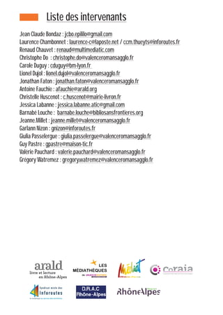 Liste des intervenants
Jean Claude Bondaz : jcbo.epililo@gmail.com
Laurence Chambonnet : laurence-c@laposte.net / ccm.thueyts@inforoutes.fr
Renaud Chauvet : renaud@multimediatic.com
Christophe Do : christophe.do@valenceromansagglo.fr
Carole Duguy : cduguy@bm-lyon.fr
Lionel Dujol : lionel.dujol@valenceromansagglo.fr
Jonathan Faton : jonathan.faton@valenceromansagglo.fr
Antoine Fauchie : afauchie@arald.org
Christelle Huscenot : c.huscenot@mairie-livron.fr
Jessica Labanne : jessica.labanne.atic@gmail.com
Barnabé Louche : barnabe.louche@bibliosansfrontieres.org
Jeanne.Millet : jeanne.millet@valenceromansagglo.fr
Garlann Nizon : gnizon@inforoutes.fr
Giulia Passelergue : giulia.passelergue@valenceromansagglo.fr
Guy Pastre : gpastre@maison-tic.fr
Valérie Pauchard : valerie.pauchard@valenceromansagglo.fr
Grégory Watremez : gregory.watremez@valenceromansagglo.fr
 