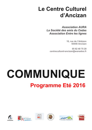 Le Centre Culturel
d’Ancizan
Association AURA
La Société des amis du Cedas
Association Entre les lignes
10, rue de l’Arbizon
65440 Ancizan
05 62 40 75 20
centreculturel-ancizan@wanadoo.fr
COMMUNIQUE
Programme Eté 2016
 