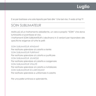 Luglio

E se per bastasse una sola risposta per farsi dire “che bel viso, ti vedo al top”?


SOIN SUBLIMATEUR
Molto più di un trattamento abbellente, un vero e proprio “soin” che dona
luminosità e lucentezza al viso.
I trattamenti Soin Sublimateur si declinano in 5 versioni per rispondere alle
specifiche esigenze di tutte le pelli:

Soin sublimateur apaisant
Per restituire splendore al colorito e lenire
Soin sublimateur purifiant
Per restituire splendore al colorito e purificare
Soin sublimateur jeunesse
Per restituire splendore al colorito e ossigenare
Soin sublimateur vitalitÉ
Per restituire splendore al colorito e rivitalizzare
Soin sublimateur ECLAIRCISSANT
Per restituire splendore e uniformare il colorito

Per una pelle luminosa e splendente.
 