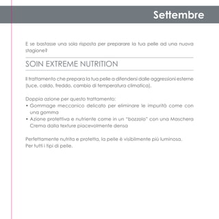 Settembre

E se bastasse una sola risposta per preparare la tua pelle ad una nuova
stagione?


SOIN EXTREME NUTRITION
Il trattamento che prepara la tua pelle a difendersi dalle aggressioni esterne
(luce, caldo, freddo, cambio di temperatura climatica).

Doppia azione per questo trattamento:
•	Gommage meccanico delicato per eliminare le impurità come con
  una gomma
•	Azione protettiva e nutriente come in un “bozzolo” con una Maschera
  Crema dalla texture piacevolmente densa

Perfettamente nutrita e protetta, la pelle è visibilmente più luminosa.
Per tutti i tipi di pelle.
 