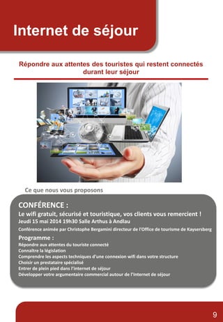 Internet de séjour
Répondre aux attentes des touristes qui restent connectés
durant leur séjour
Ce que nous vous proposons
CONFÉRENCE :
Le wifi gratuit, sécurisé et touristique, vos clients vous remercient !
Jeudi 15 mai 2014 19h30 Salle Arthus à Andlau
Conférence animée par Christophe Bergamini directeur de l’Office de tourisme de Kaysersberg
Programme :
Répondre aux attentes du touriste connecté
Connaître la législation
Comprendre les aspects techniques d’une connexion wifi dans votre structure
Choisir un prestataire spécialisé
Entrer de plein pied dans l’internet de séjour
Développer votre argumentaire commercial autour de l’Internet de séjour
9
 