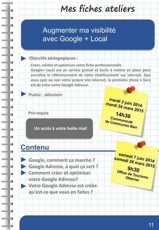 Mes fiches ateliers
Contenu
Objectifs pédagogiques :
Public : débutant
Pré-requis
Augmenter ma visibilité
avec Google + Local
Google, comment ça marche ?
Google Adresse, à quoi ça sert ?
Comment créer et optimiser
votre Google Adresse?
Votre Google Adresse est créée
qu’est-ce que vous en faites ?
Créer, valider et optimiser votre fiche professionnelle
Google+ Local est un service gratuit et facile à mettre en place pour
accroître le référencement de votre établissement sur internet. Que
vous ayez ou non votre propre site internet, la première chose à faire
est de créer votre Google Adresse.
Un accès à votre boite mail
11
 