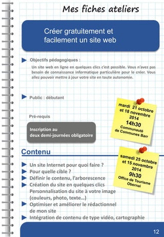 Mes fiches ateliers
Contenu
Objectifs pédagogiques :
Public : débutant
Pré-requis
Créer gratuitement et
facilement un site web
Un site Internet pour quoi faire ?
Pour quelle cible ?
Définir le contenu, l’arborescence
Création du site en quelques clics
Personnalisation du site à votre image
(couleurs, photo, texte…)
Optimiser et améliorer le rédactionnel
de mon site
Intégration de contenu de type vidéo, cartographie
Un site web en ligne en quelques clics c’est possible. Vous n’avez pas
besoin de connaissance informatique particulière pour le créer. Vous
allez pouvoir mettre à jour votre site en toute autonomie.
Inscription au
deux demi-journées obligatoire
12
 